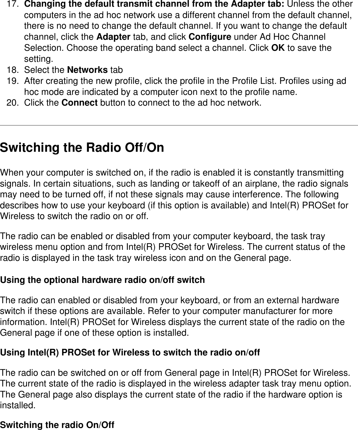 17.  Changing the default transmit channel from the Adapter tab: Unless the other computers in the ad hoc network use a different channel from the default channel, there is no need to change the default channel. If you want to change the default channel, click the Adapter tab, and click Configure under Ad Hoc Channel Selection. Choose the operating band select a channel. Click OK to save the setting.18.  Select the Networks tab19.  After creating the new profile, click the profile in the Profile List. Profiles using ad hoc mode are indicated by a computer icon next to the profile name.20.  Click the Connect button to connect to the ad hoc network.Switching the Radio Off/OnWhen your computer is switched on, if the radio is enabled it is constantly transmitting signals. In certain situations, such as landing or takeoff of an airplane, the radio signals may need to be turned off, if not these signals may cause interference. The following describes how to use your keyboard (if this option is available) and Intel(R) PROSet for Wireless to switch the radio on or off.The radio can be enabled or disabled from your computer keyboard, the task tray wireless menu option and from Intel(R) PROSet for Wireless. The current status of the radio is displayed in the task tray wireless icon and on the General page.Using the optional hardware radio on/off switchThe radio can enabled or disabled from your keyboard, or from an external hardware switch if these options are available. Refer to your computer manufacturer for more information. Intel(R) PROSet for Wireless displays the current state of the radio on the General page if one of these option is installed.Using Intel(R) PROSet for Wireless to switch the radio on/offThe radio can be switched on or off from General page in Intel(R) PROSet for Wireless.  The current state of the radio is displayed in the wireless adapter task tray menu option. The General page also displays the current state of the radio if the hardware option is installed.Switching the radio On/Off