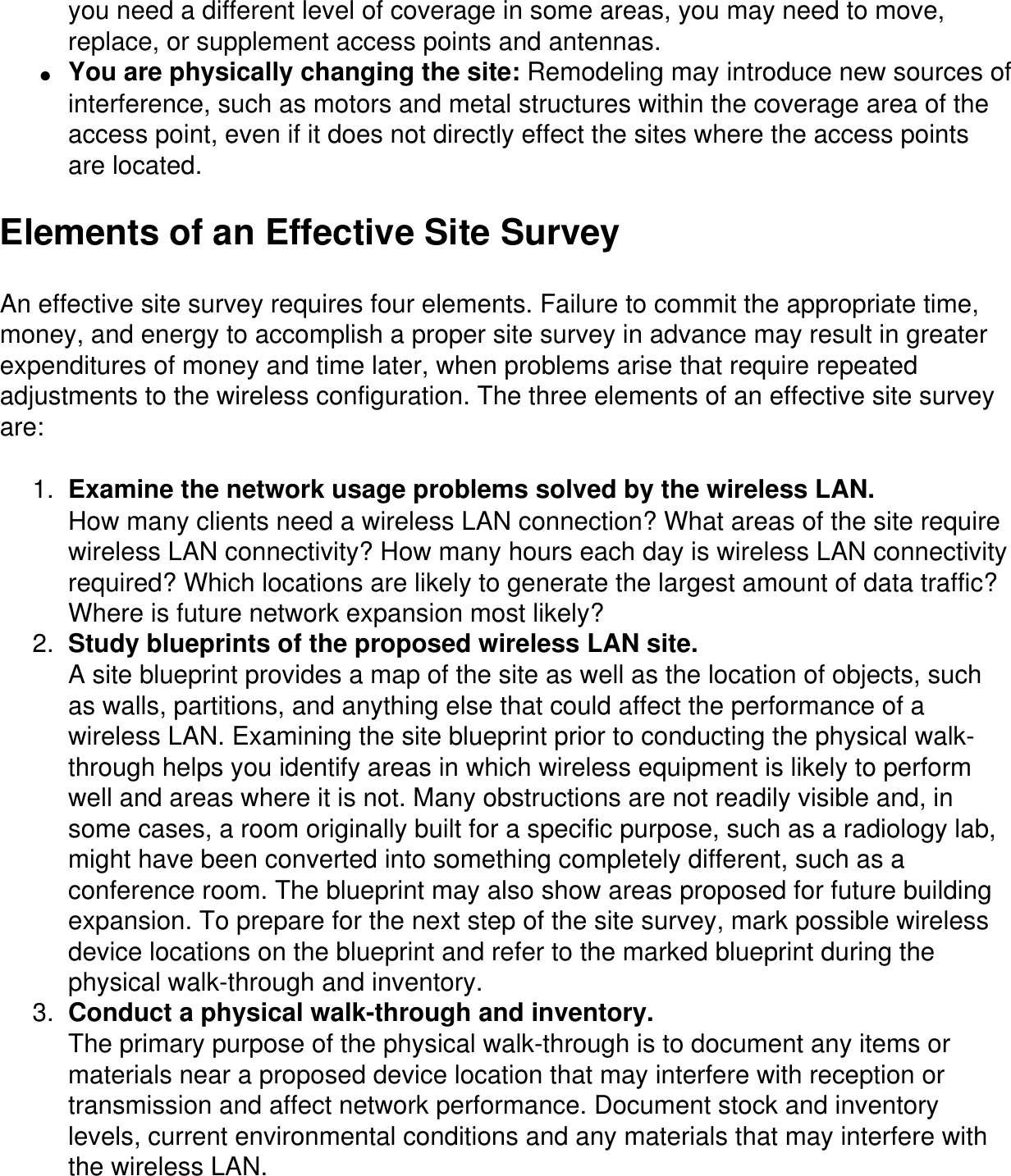 you need a different level of coverage in some areas, you may need to move, replace, or supplement access points and antennas.●     You are physically changing the site: Remodeling may introduce new sources of interference, such as motors and metal structures within the coverage area of the access point, even if it does not directly effect the sites where the access points are located.Elements of an Effective Site SurveyAn effective site survey requires four elements. Failure to commit the appropriate time, money, and energy to accomplish a proper site survey in advance may result in greater expenditures of money and time later, when problems arise that require repeated adjustments to the wireless configuration. The three elements of an effective site survey are:1.  Examine the network usage problems solved by the wireless LAN.How many clients need a wireless LAN connection? What areas of the site require wireless LAN connectivity? How many hours each day is wireless LAN connectivity required? Which locations are likely to generate the largest amount of data traffic? Where is future network expansion most likely?2.  Study blueprints of the proposed wireless LAN site.A site blueprint provides a map of the site as well as the location of objects, such as walls, partitions, and anything else that could affect the performance of a wireless LAN. Examining the site blueprint prior to conducting the physical walk-through helps you identify areas in which wireless equipment is likely to perform well and areas where it is not. Many obstructions are not readily visible and, in some cases, a room originally built for a specific purpose, such as a radiology lab, might have been converted into something completely different, such as a conference room. The blueprint may also show areas proposed for future building expansion. To prepare for the next step of the site survey, mark possible wireless device locations on the blueprint and refer to the marked blueprint during the physical walk-through and inventory.3.  Conduct a physical walk-through and inventory.The primary purpose of the physical walk-through is to document any items or materials near a proposed device location that may interfere with reception or transmission and affect network performance. Document stock and inventory levels, current environmental conditions and any materials that may interfere with the wireless LAN.