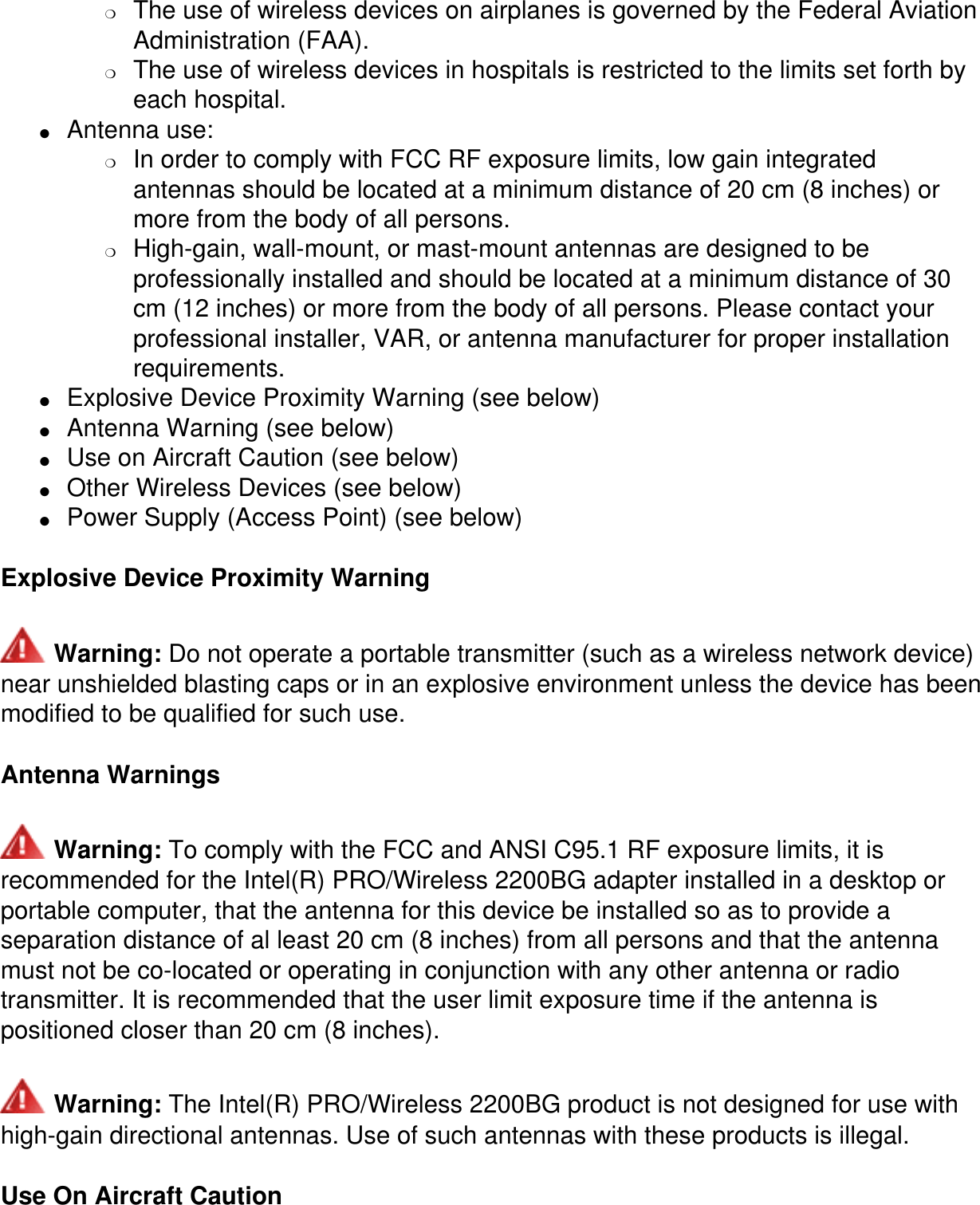 ❍     The use of wireless devices on airplanes is governed by the Federal Aviation Administration (FAA).❍     The use of wireless devices in hospitals is restricted to the limits set forth by each hospital.●     Antenna use: ❍     In order to comply with FCC RF exposure limits, low gain integrated antennas should be located at a minimum distance of 20 cm (8 inches) or more from the body of all persons.❍     High-gain, wall-mount, or mast-mount antennas are designed to be professionally installed and should be located at a minimum distance of 30 cm (12 inches) or more from the body of all persons. Please contact your professional installer, VAR, or antenna manufacturer for proper installation requirements.●     Explosive Device Proximity Warning (see below)●     Antenna Warning (see below)●     Use on Aircraft Caution (see below)●     Other Wireless Devices (see below)●     Power Supply (Access Point) (see below)Explosive Device Proximity Warning Warning: Do not operate a portable transmitter (such as a wireless network device) near unshielded blasting caps or in an explosive environment unless the device has been modified to be qualified for such use.Antenna Warnings Warning: To comply with the FCC and ANSI C95.1 RF exposure limits, it is recommended for the Intel(R) PRO/Wireless 2200BG adapter installed in a desktop or portable computer, that the antenna for this device be installed so as to provide a separation distance of al least 20 cm (8 inches) from all persons and that the antenna must not be co-located or operating in conjunction with any other antenna or radio transmitter. It is recommended that the user limit exposure time if the antenna is positioned closer than 20 cm (8 inches). Warning: The Intel(R) PRO/Wireless 2200BG product is not designed for use with high-gain directional antennas. Use of such antennas with these products is illegal.Use On Aircraft Caution