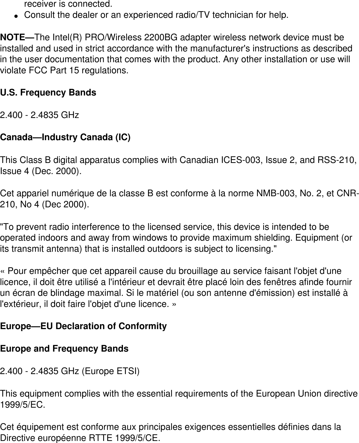 receiver is connected.●     Consult the dealer or an experienced radio/TV technician for help.NOTE—The Intel(R) PRO/Wireless 2200BG adapter wireless network device must be installed and used in strict accordance with the manufacturer&apos;s instructions as described in the user documentation that comes with the product. Any other installation or use will violate FCC Part 15 regulations.U.S. Frequency Bands2.400 - 2.4835 GHz Canada—Industry Canada (IC)This Class B digital apparatus complies with Canadian ICES-003, Issue 2, and RSS-210, Issue 4 (Dec. 2000). Cet appariel numérique de la classe B est conforme à la norme NMB-003, No. 2, et CNR-210, No 4 (Dec 2000).&quot;To prevent radio interference to the licensed service, this device is intended to be operated indoors and away from windows to provide maximum shielding. Equipment (or its transmit antenna) that is installed outdoors is subject to licensing.&quot; « Pour empêcher que cet appareil cause du brouillage au service faisant l&apos;objet d&apos;une licence, il doit être utilisé a l&apos;intérieur et devrait être placé loin des fenêtres afinde fournir un écran de blindage maximal. Si le matériel (ou son antenne d&apos;émission) est installé à l&apos;extérieur, il doit faire l&apos;objet d&apos;une licence. » Europe—EU Declaration of ConformityEurope and Frequency Bands2.400 - 2.4835 GHz (Europe ETSI)This equipment complies with the essential requirements of the European Union directive 1999/5/EC.Cet équipement est conforme aux principales exigences essentielles définies dans la Directive européenne RTTE 1999/5/CE.