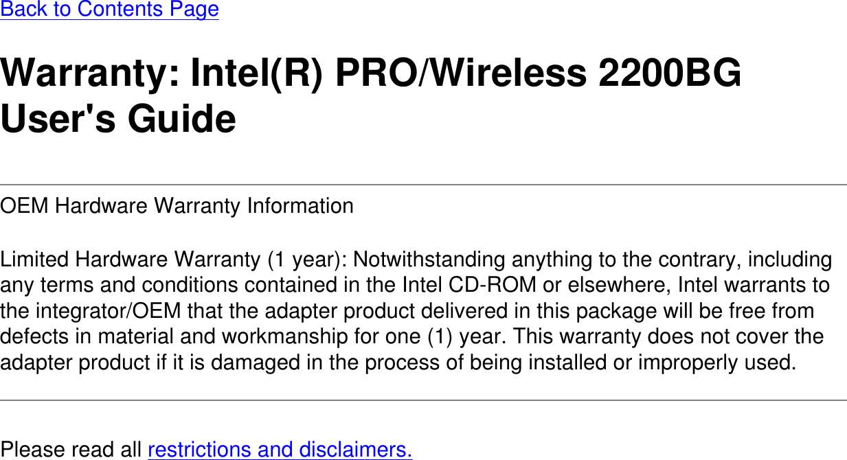 Back to Contents PageWarranty: Intel(R) PRO/Wireless 2200BG User&apos;s GuideOEM Hardware Warranty Information Limited Hardware Warranty (1 year): Notwithstanding anything to the contrary, including any terms and conditions contained in the Intel CD-ROM or elsewhere, Intel warrants to the integrator/OEM that the adapter product delivered in this package will be free from defects in material and workmanship for one (1) year. This warranty does not cover the adapter product if it is damaged in the process of being installed or improperly used.Please read all restrictions and disclaimers.