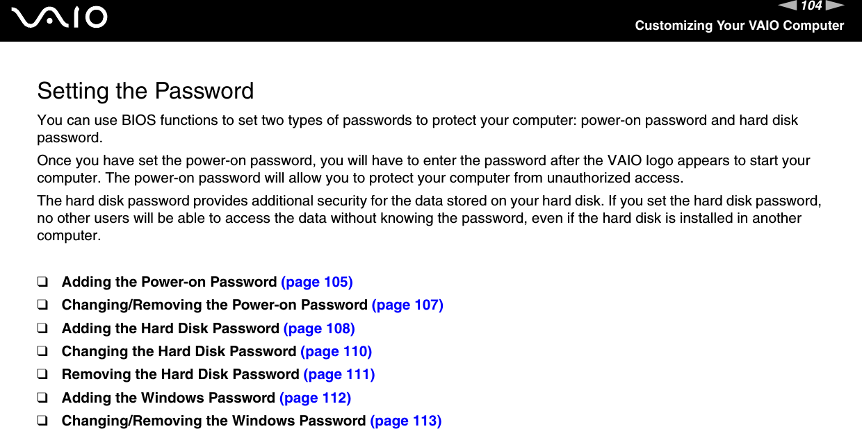 104nNCustomizing Your VAIO ComputerSetting the PasswordYou can use BIOS functions to set two types of passwords to protect your computer: power-on password and hard disk password.Once you have set the power-on password, you will have to enter the password after the VAIO logo appears to start your computer. The power-on password will allow you to protect your computer from unauthorized access.The hard disk password provides additional security for the data stored on your hard disk. If you set the hard disk password, no other users will be able to access the data without knowing the password, even if the hard disk is installed in another computer.❑Adding the Power-on Password (page 105)❑Changing/Removing the Power-on Password (page 107)❑Adding the Hard Disk Password (page 108)❑Changing the Hard Disk Password (page 110)❑Removing the Hard Disk Password (page 111)❑Adding the Windows Password (page 112)❑Changing/Removing the Windows Password (page 113)