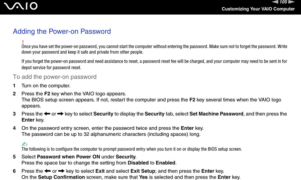 105nNCustomizing Your VAIO ComputerAdding the Power-on Password!Once you have set the power-on password, you cannot start the computer without entering the password. Make sure not to forget the password. Write down your password and keep it safe and private from other people.If you forget the power-on password and need assistance to reset, a password reset fee will be charged, and your computer may need to be sent in for depot service for password reset. To add the power-on password1Turn on the computer.2Press the F2 key when the VAIO logo appears.The BIOS setup screen appears. If not, restart the computer and press the F2 key several times when the VAIO logo appears.3Press the &lt; or , key to select Security to display the Security tab, select Set Machine Password, and then press the Enter key.4On the password entry screen, enter the password twice and press the Enter key.The password can be up to 32 alphanumeric characters (including spaces) long.✍The following is to configure the computer to prompt password entry when you turn it on or display the BIOS setup screen.5Select Password when Power ON under Security.Press the space bar to change the setting from Disabled to Enabled.6Press the &lt; or , key to select Exit and select Exit Setup; and then press the Enter key.On the Setup Confirmation screen, make sure that Yes is selected and then press the Enter key.