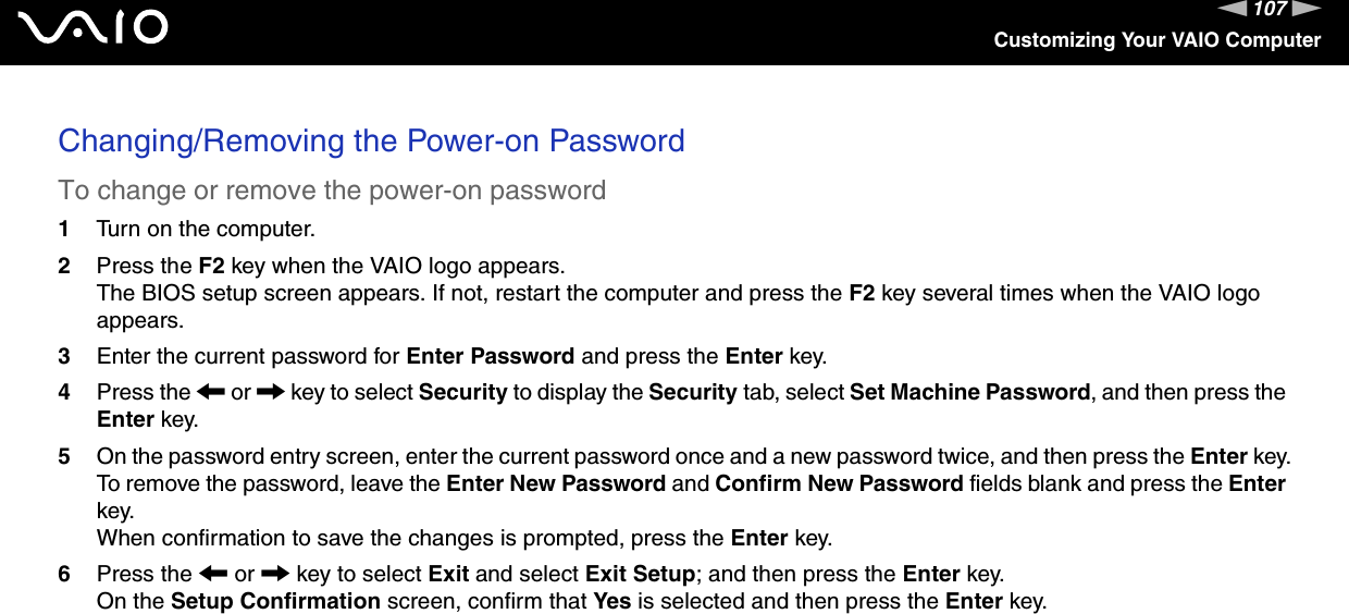 107nNCustomizing Your VAIO ComputerChanging/Removing the Power-on PasswordTo change or remove the power-on password1Turn on the computer.2Press the F2 key when the VAIO logo appears.The BIOS setup screen appears. If not, restart the computer and press the F2 key several times when the VAIO logo appears.3Enter the current password for Enter Password and press the Enter key.4Press the &lt; or , key to select Security to display the Security tab, select Set Machine Password, and then press the Enter key.5On the password entry screen, enter the current password once and a new password twice, and then press the Enter key.To remove the password, leave the Enter New Password and Confirm New Password fields blank and press the Enter key.When confirmation to save the changes is prompted, press the Enter key.6Press the &lt; or , key to select Exit and select Exit Setup; and then press the Enter key.On the Setup Confirmation screen, confirm that Yes is selected and then press the Enter key. 