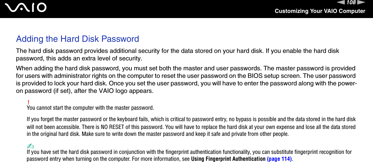 108nNCustomizing Your VAIO ComputerAdding the Hard Disk PasswordThe hard disk password provides additional security for the data stored on your hard disk. If you enable the hard disk password, this adds an extra level of security.When adding the hard disk password, you must set both the master and user passwords. The master password is provided for users with administrator rights on the computer to reset the user password on the BIOS setup screen. The user password is provided to lock your hard disk. Once you set the user password, you will have to enter the password along with the power-on password (if set), after the VAIO logo appears.!You cannot start the computer with the master password.If you forget the master password or the keyboard fails, which is critical to password entry, no bypass is possible and the data stored in the hard disk will not been accessible. There is NO RESET of this password. You will have to replace the hard disk at your own expense and lose all the data stored in the original hard disk. Make sure to write down the master password and keep it safe and private from other people.✍If you have set the hard disk password in conjunction with the fingerprint authentication functionality, you can substitute fingerprint recognition for password entry when turning on the computer. For more information, see Using Fingerprint Authentication (page 114).