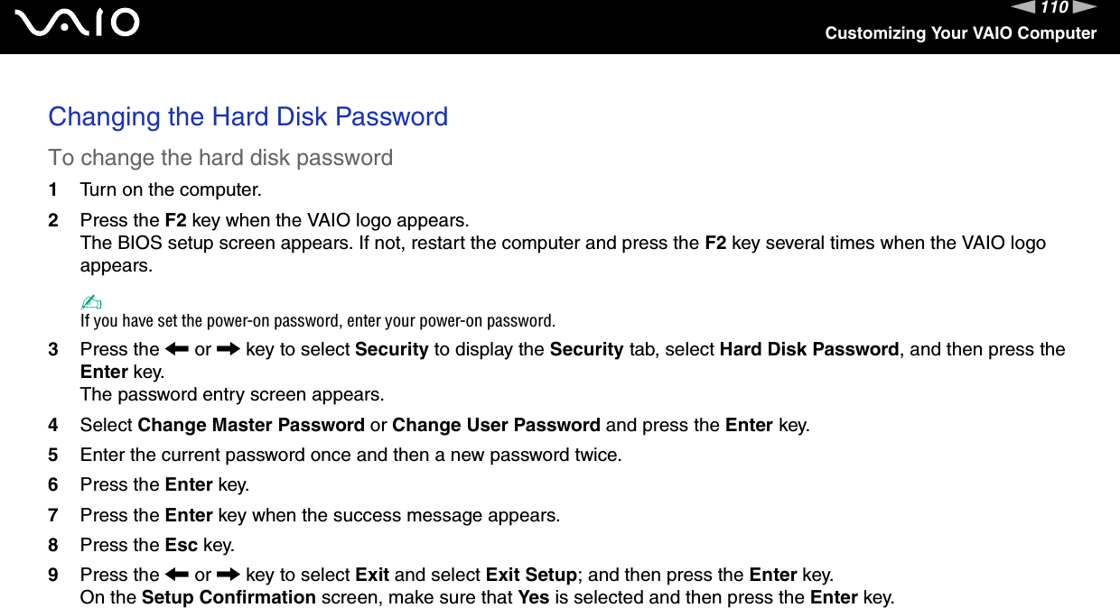 110nNCustomizing Your VAIO ComputerChanging the Hard Disk PasswordTo change the hard disk password1Turn on the computer.2Press the F2 key when the VAIO logo appears.The BIOS setup screen appears. If not, restart the computer and press the F2 key several times when the VAIO logo appears.✍If you have set the power-on password, enter your power-on password.3Press the &lt; or , key to select Security to display the Security tab, select Hard Disk Password, and then press the Enter key.The password entry screen appears.4Select Change Master Password or Change User Password and press the Enter key.5Enter the current password once and then a new password twice.6Press the Enter key.7Press the Enter key when the success message appears.8Press the Esc key.9Press the &lt; or , key to select Exit and select Exit Setup; and then press the Enter key.On the Setup Confirmation screen, make sure that Yes is selected and then press the Enter key. 