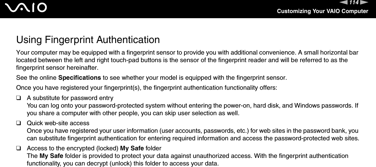 114nNCustomizing Your VAIO ComputerUsing Fingerprint AuthenticationYour computer may be equipped with a fingerprint sensor to provide you with additional convenience. A small horizontal bar located between the left and right touch-pad buttons is the sensor of the fingerprint reader and will be referred to as the fingerprint sensor hereinafter.See the online Specifications to see whether your model is equipped with the fingerprint sensor.Once you have registered your fingerprint(s), the fingerprint authentication functionality offers:❑A substitute for password entryYou can log onto your password-protected system without entering the power-on, hard disk, and Windows passwords. If you share a computer with other people, you can skip user selection as well.❑Quick web-site accessOnce you have registered your user information (user accounts, passwords, etc.) for web sites in the password bank, you can substitute fingerprint authentication for entering required information and access the password-protected web sites.❑Access to the encrypted (locked) My Safe folderThe My Safe folder is provided to protect your data against unauthorized access. With the fingerprint authentication functionality, you can decrypt (unlock) this folder to access your data.