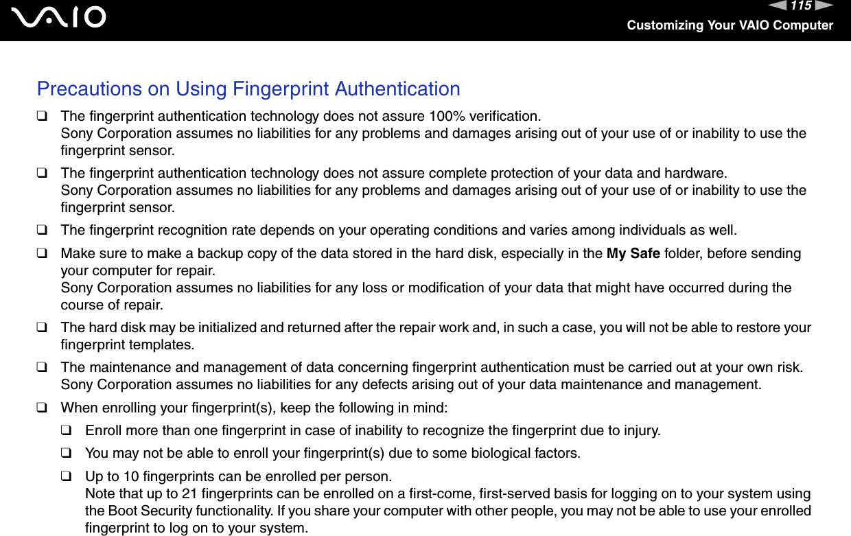 115nNCustomizing Your VAIO ComputerPrecautions on Using Fingerprint Authentication❑The fingerprint authentication technology does not assure 100% verification.Sony Corporation assumes no liabilities for any problems and damages arising out of your use of or inability to use the fingerprint sensor.❑The fingerprint authentication technology does not assure complete protection of your data and hardware.Sony Corporation assumes no liabilities for any problems and damages arising out of your use of or inability to use the fingerprint sensor.❑The fingerprint recognition rate depends on your operating conditions and varies among individuals as well.❑Make sure to make a backup copy of the data stored in the hard disk, especially in the My Safe folder, before sending your computer for repair.Sony Corporation assumes no liabilities for any loss or modification of your data that might have occurred during the course of repair.❑The hard disk may be initialized and returned after the repair work and, in such a case, you will not be able to restore your fingerprint templates.❑The maintenance and management of data concerning fingerprint authentication must be carried out at your own risk.Sony Corporation assumes no liabilities for any defects arising out of your data maintenance and management.❑When enrolling your fingerprint(s), keep the following in mind:❑Enroll more than one fingerprint in case of inability to recognize the fingerprint due to injury.❑You may not be able to enroll your fingerprint(s) due to some biological factors.❑Up to 10 fingerprints can be enrolled per person.Note that up to 21 fingerprints can be enrolled on a first-come, first-served basis for logging on to your system using the Boot Security functionality. If you share your computer with other people, you may not be able to use your enrolled fingerprint to log on to your system.