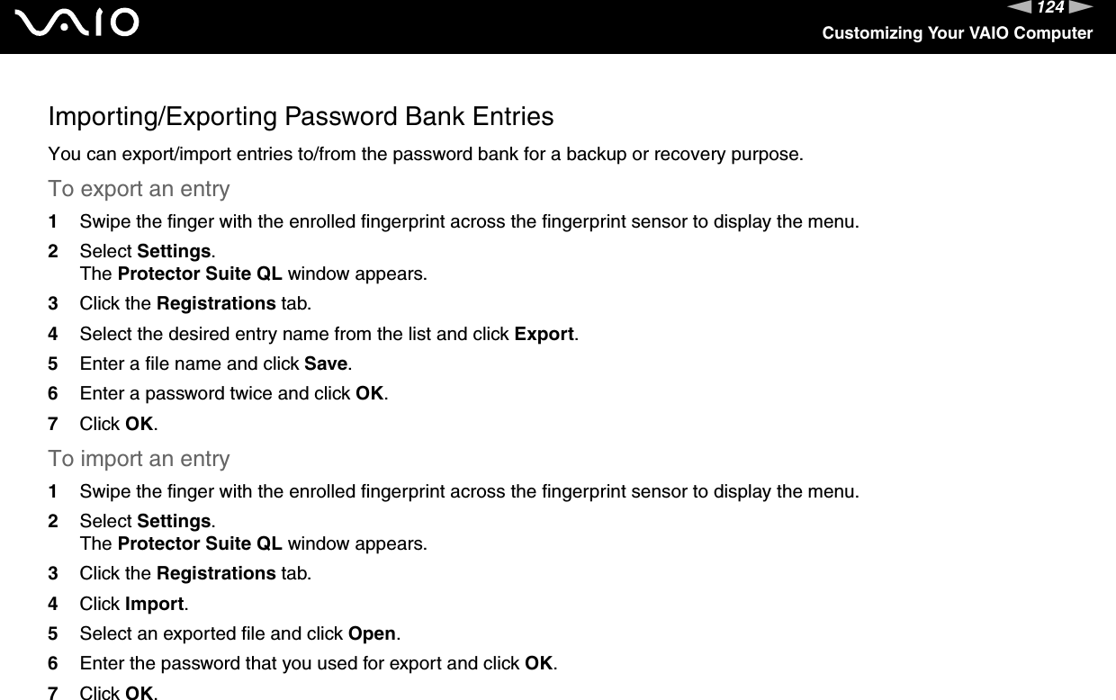 124nNCustomizing Your VAIO ComputerImporting/Exporting Password Bank EntriesYou can export/import entries to/from the password bank for a backup or recovery purpose.To export an entry1Swipe the finger with the enrolled fingerprint across the fingerprint sensor to display the menu.2Select Settings.The Protector Suite QL window appears.3Click the Registrations tab.4Select the desired entry name from the list and click Export.5Enter a file name and click Save.6Enter a password twice and click OK.7Click OK.To import an entry1Swipe the finger with the enrolled fingerprint across the fingerprint sensor to display the menu.2Select Settings.The Protector Suite QL window appears.3Click the Registrations tab.4Click Import.5Select an exported file and click Open.6Enter the password that you used for export and click OK.7Click OK. 