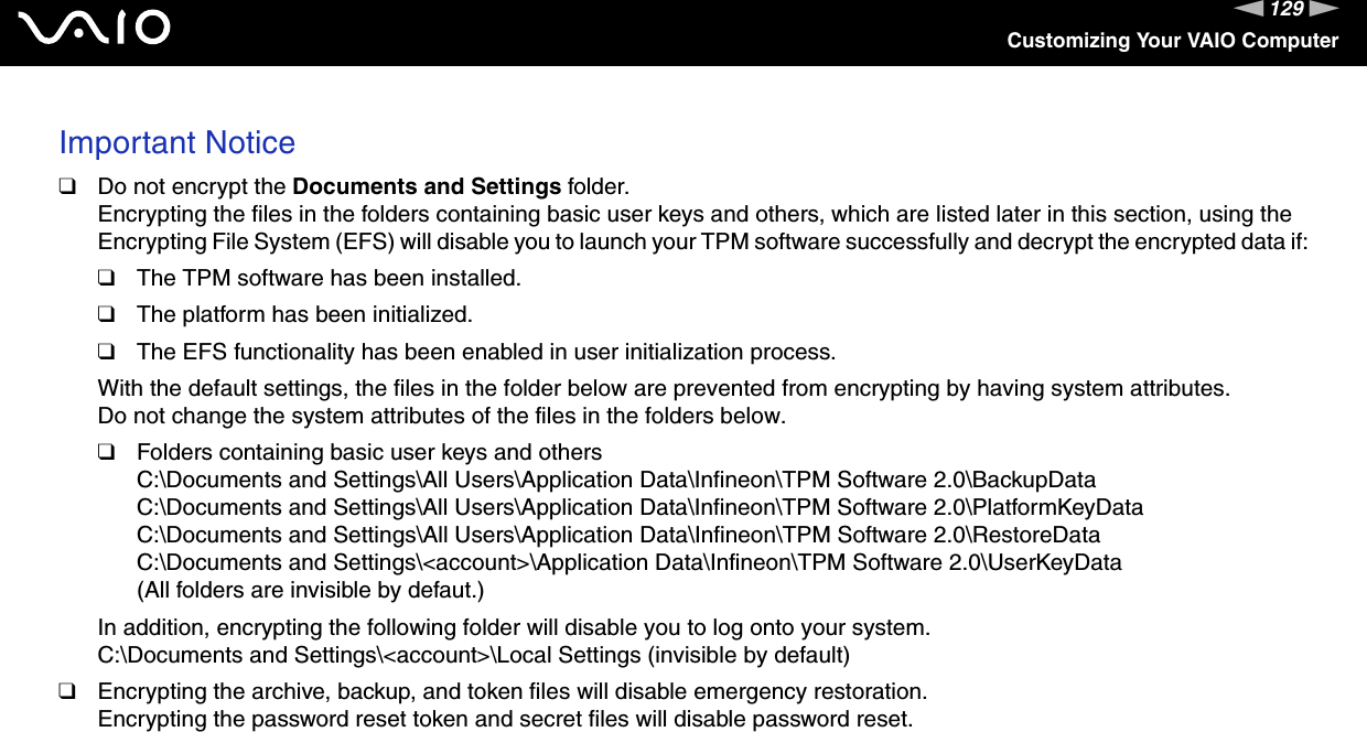 129nNCustomizing Your VAIO ComputerImportant Notice❑Do not encrypt the Documents and Settings folder.Encrypting the files in the folders containing basic user keys and others, which are listed later in this section, using the Encrypting File System (EFS) will disable you to launch your TPM software successfully and decrypt the encrypted data if:❑The TPM software has been installed.❑The platform has been initialized.❑The EFS functionality has been enabled in user initialization process.With the default settings, the files in the folder below are prevented from encrypting by having system attributes. Do not change the system attributes of the files in the folders below.❑Folders containing basic user keys and othersC:\Documents and Settings\All Users\Application Data\Infineon\TPM Software 2.0\BackupDataC:\Documents and Settings\All Users\Application Data\Infineon\TPM Software 2.0\PlatformKeyDataC:\Documents and Settings\All Users\Application Data\Infineon\TPM Software 2.0\RestoreDataC:\Documents and Settings\&lt;account&gt;\Application Data\Infineon\TPM Software 2.0\UserKeyData(All folders are invisible by defaut.)In addition, encrypting the following folder will disable you to log onto your system.C:\Documents and Settings\&lt;account&gt;\Local Settings (invisible by default)❑Encrypting the archive, backup, and token files will disable emergency restoration.Encrypting the password reset token and secret files will disable password reset.