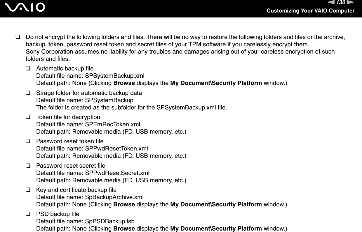 130nNCustomizing Your VAIO Computer❑Do not encrypt the following folders and files. There will be no way to restore the following folders and files or the archive, backup, token, password reset token and secret files of your TPM software if you carelessly encrypt them.Sony Corporation assumes no liability for any troubles and damages arising out of your careless encryption of such folders and files.❑Automatic backup fileDefault file name: SPSystemBackup.xmlDefault path: None (Clicking Browse displays the My Document\Security Platform window.)❑Strage folder for automatic backup dataDefault file name: SPSystemBackupThe folder is created as the subfolder for the SPSystemBackup.xml file.❑Token file for decryptionDefault file name: SPEmRecToken.xmlDefault path: Removable media (FD, USB memory, etc.)❑Password reset token fileDefault file name: SPPwdResetToken.xmlDefault path: Removable media (FD, USB memory, etc.)❑Password reset secret fileDefault file name: SPPwdResetSecret.xmlDefault path: Removable media (FD, USB memory, etc.)❑Key and certificate backup fileDefault file name: SpBackupArchive.xmlDefault path: None (Clicking Browse displays the My Document\Security Platform window.)❑PSD backup fileDefault file name: SpPSDBackup.fsbDefault path: None (Clicking Browse displays the My Document\Security Platform window.)