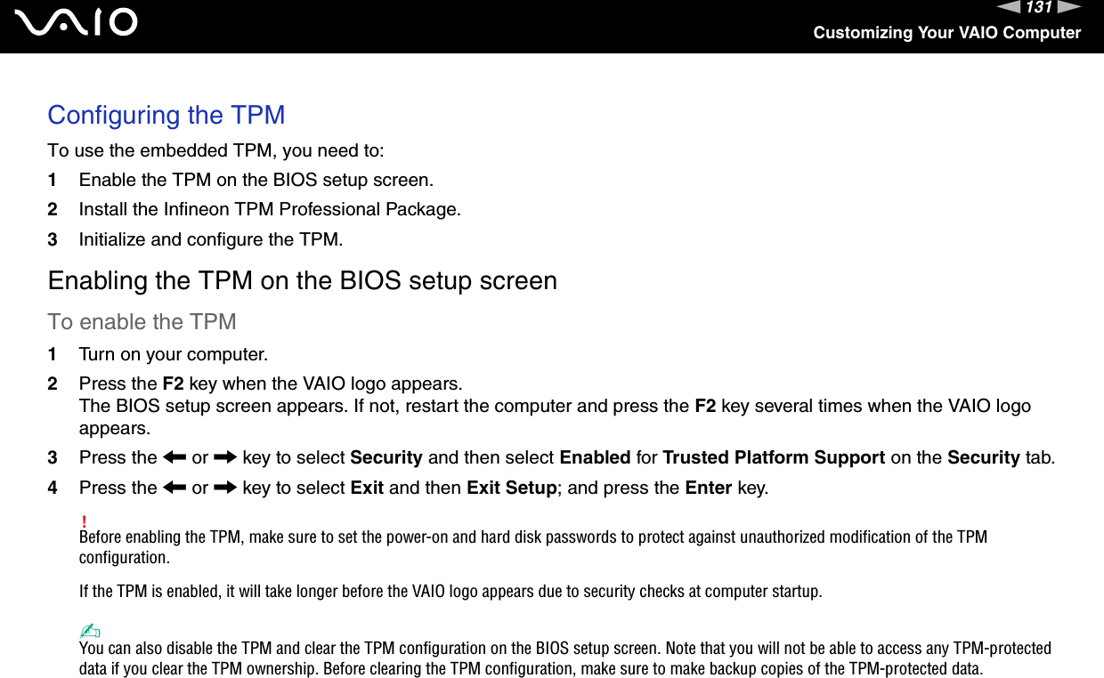 131nNCustomizing Your VAIO ComputerConfiguring the TPMTo use the embedded TPM, you need to:1Enable the TPM on the BIOS setup screen.2Install the Infineon TPM Professional Package.3Initialize and configure the TPM.Enabling the TPM on the BIOS setup screenTo enable the TPM1Turn on your computer.2Press the F2 key when the VAIO logo appears.The BIOS setup screen appears. If not, restart the computer and press the F2 key several times when the VAIO logo appears.3Press the &lt; or , key to select Security and then select Enabled for Trusted Platform Support on the Security tab.4Press the &lt; or , key to select Exit and then Exit Setup; and press the Enter key.!Before enabling the TPM, make sure to set the power-on and hard disk passwords to protect against unauthorized modification of the TPM configuration.If the TPM is enabled, it will take longer before the VAIO logo appears due to security checks at computer startup.✍You can also disable the TPM and clear the TPM configuration on the BIOS setup screen. Note that you will not be able to access any TPM-protected data if you clear the TPM ownership. Before clearing the TPM configuration, make sure to make backup copies of the TPM-protected data.