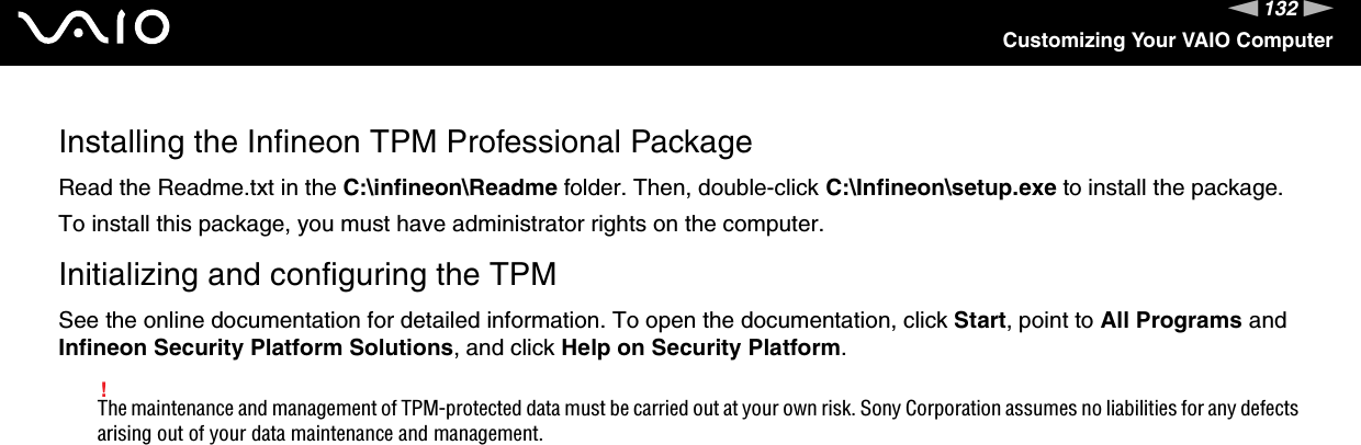 132nNCustomizing Your VAIO ComputerInstalling the Infineon TPM Professional PackageRead the Readme.txt in the C:\infineon\Readme folder. Then, double-click C:\Infineon\setup.exe to install the package.To install this package, you must have administrator rights on the computer.Initializing and configuring the TPMSee the online documentation for detailed information. To open the documentation, click Start, point to All Programs and Infineon Security Platform Solutions, and click Help on Security Platform.!The maintenance and management of TPM-protected data must be carried out at your own risk. Sony Corporation assumes no liabilities for any defects arising out of your data maintenance and management.  