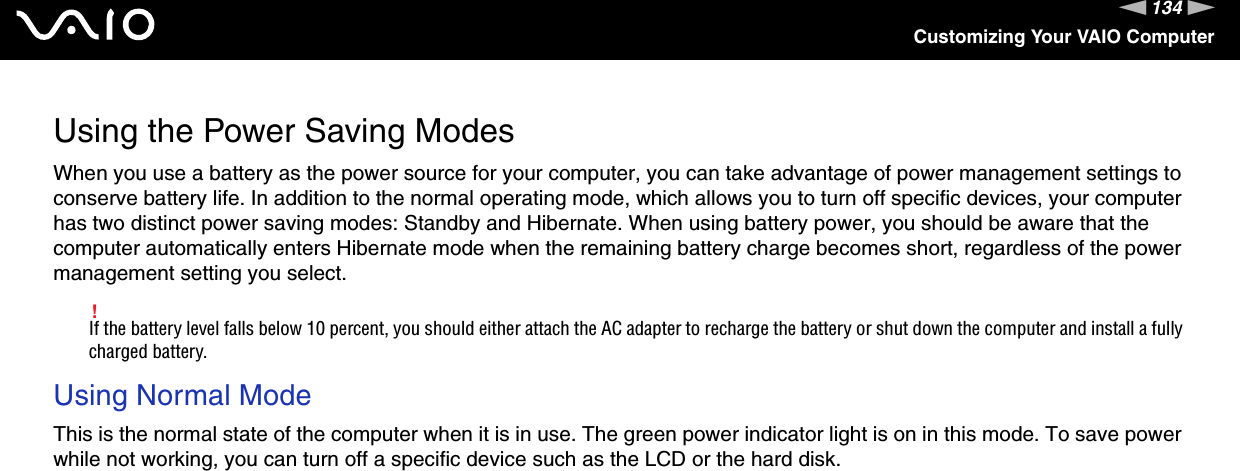 134nNCustomizing Your VAIO ComputerUsing the Power Saving ModesWhen you use a battery as the power source for your computer, you can take advantage of power management settings to conserve battery life. In addition to the normal operating mode, which allows you to turn off specific devices, your computer has two distinct power saving modes: Standby and Hibernate. When using battery power, you should be aware that the computer automatically enters Hibernate mode when the remaining battery charge becomes short, regardless of the power management setting you select.!If the battery level falls below 10 percent, you should either attach the AC adapter to recharge the battery or shut down the computer and install a fully charged battery.Using Normal ModeThis is the normal state of the computer when it is in use. The green power indicator light is on in this mode. To save power while not working, you can turn off a specific device such as the LCD or the hard disk. 