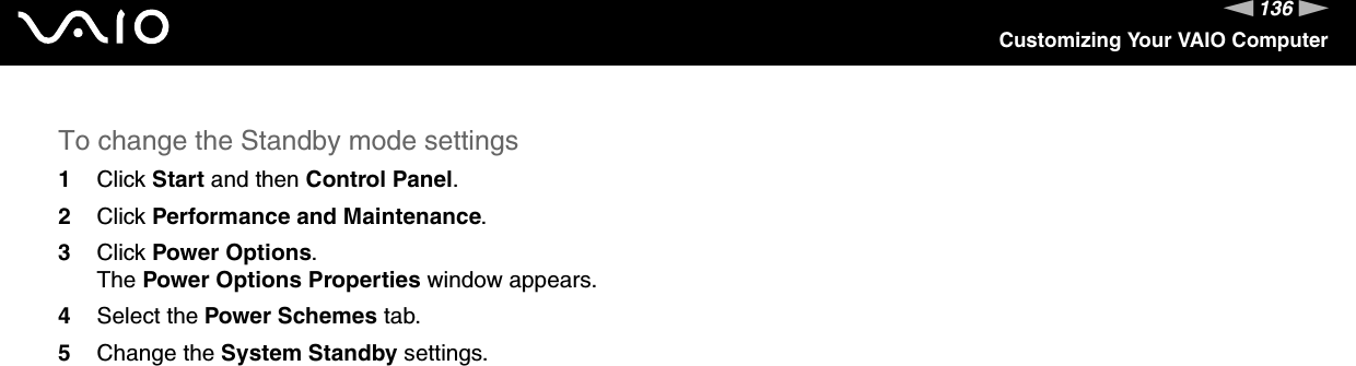136nNCustomizing Your VAIO ComputerTo change the Standby mode settings1Click Start and then Control Panel.2Click Performance and Maintenance.3Click Power Options.The Power Options Properties window appears.4Select the Power Schemes tab.5Change the System Standby settings. 