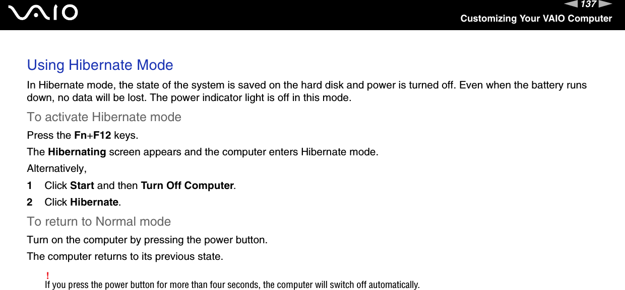 137nNCustomizing Your VAIO ComputerUsing Hibernate ModeIn Hibernate mode, the state of the system is saved on the hard disk and power is turned off. Even when the battery runs down, no data will be lost. The power indicator light is off in this mode.To activate Hibernate modePress the Fn+F12 keys.The Hibernating screen appears and the computer enters Hibernate mode.Alternatively,1Click Start and then Turn Off Computer.2Click Hibernate.To return to Normal modeTurn on the computer by pressing the power button. The computer returns to its previous state.!If you press the power button for more than four seconds, the computer will switch off automatically.