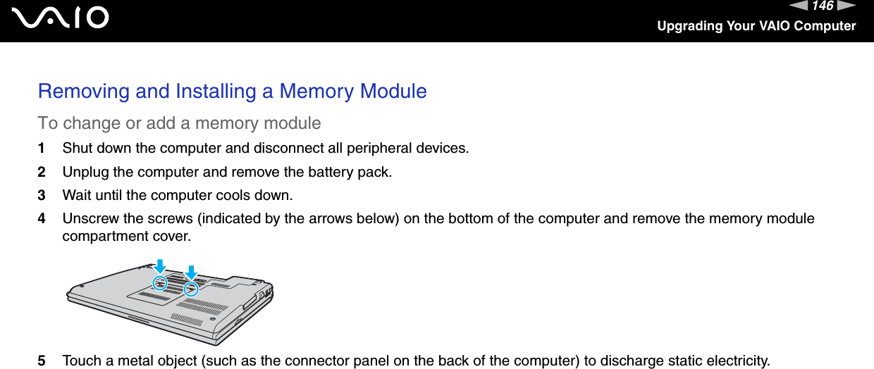 146nNUpgrading Your VAIO ComputerRemoving and Installing a Memory ModuleTo change or add a memory module1Shut down the computer and disconnect all peripheral devices.2Unplug the computer and remove the battery pack.3Wait until the computer cools down.4Unscrew the screws (indicated by the arrows below) on the bottom of the computer and remove the memory module compartment cover.5Touch a metal object (such as the connector panel on the back of the computer) to discharge static electricity.