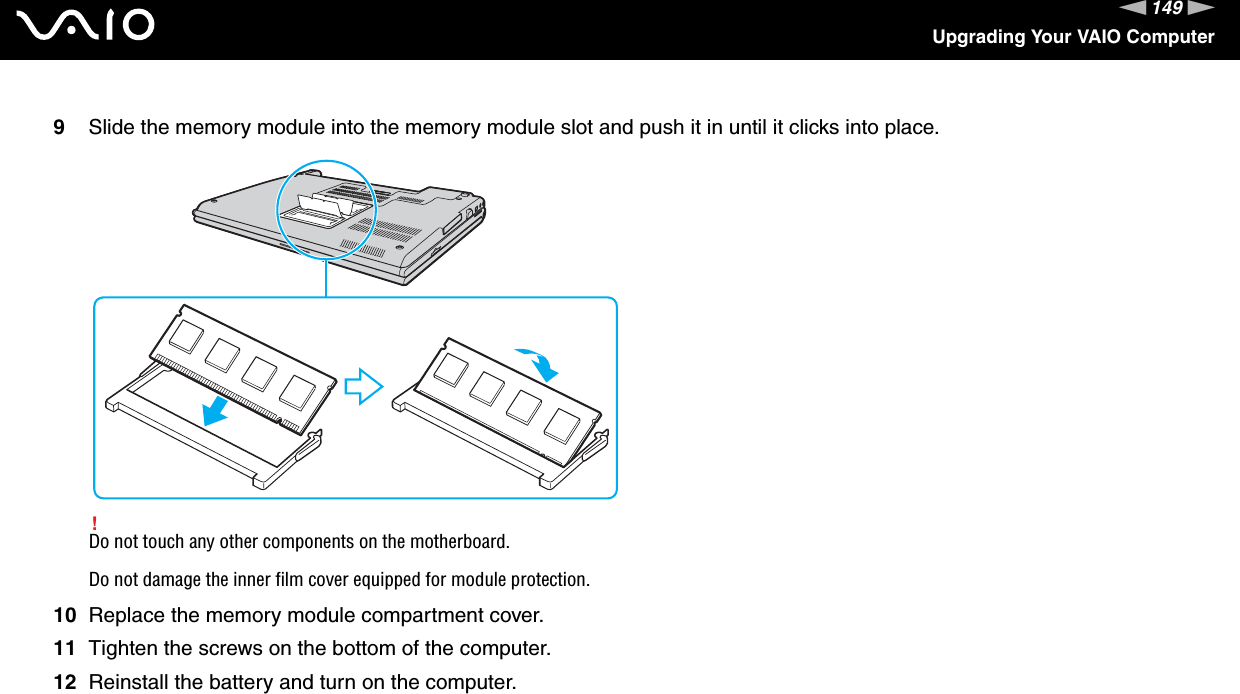 149nNUpgrading Your VAIO Computer9Slide the memory module into the memory module slot and push it in until it clicks into place.!Do not touch any other components on the motherboard.Do not damage the inner film cover equipped for module protection.10 Replace the memory module compartment cover.11 Tighten the screws on the bottom of the computer.12 Reinstall the battery and turn on the computer. 