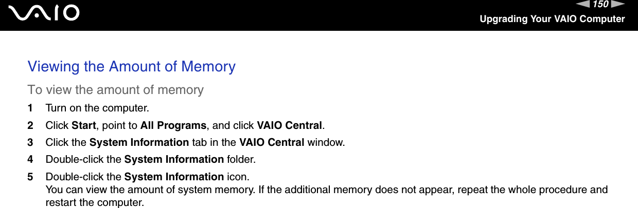 150nNUpgrading Your VAIO ComputerViewing the Amount of MemoryTo view the amount of memory1Turn on the computer.2Click Start, point to All Programs, and click VAIO Central.3Click the System Information tab in the VAIO Central window.4Double-click the System Information folder.5Double-click the System Information icon.You can view the amount of system memory. If the additional memory does not appear, repeat the whole procedure and restart the computer.  