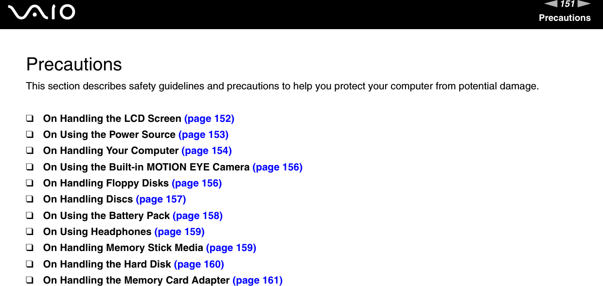 151nNPrecautionsPrecautionsThis section describes safety guidelines and precautions to help you protect your computer from potential damage.❑On Handling the LCD Screen (page 152)❑On Using the Power Source (page 153)❑On Handling Your Computer (page 154)❑On Using the Built-in MOTION EYE Camera (page 156)❑On Handling Floppy Disks (page 156)❑On Handling Discs (page 157)❑On Using the Battery Pack (page 158)❑On Using Headphones (page 159)❑On Handling Memory Stick Media (page 159)❑On Handling the Hard Disk (page 160)❑On Handling the Memory Card Adapter (page 161)