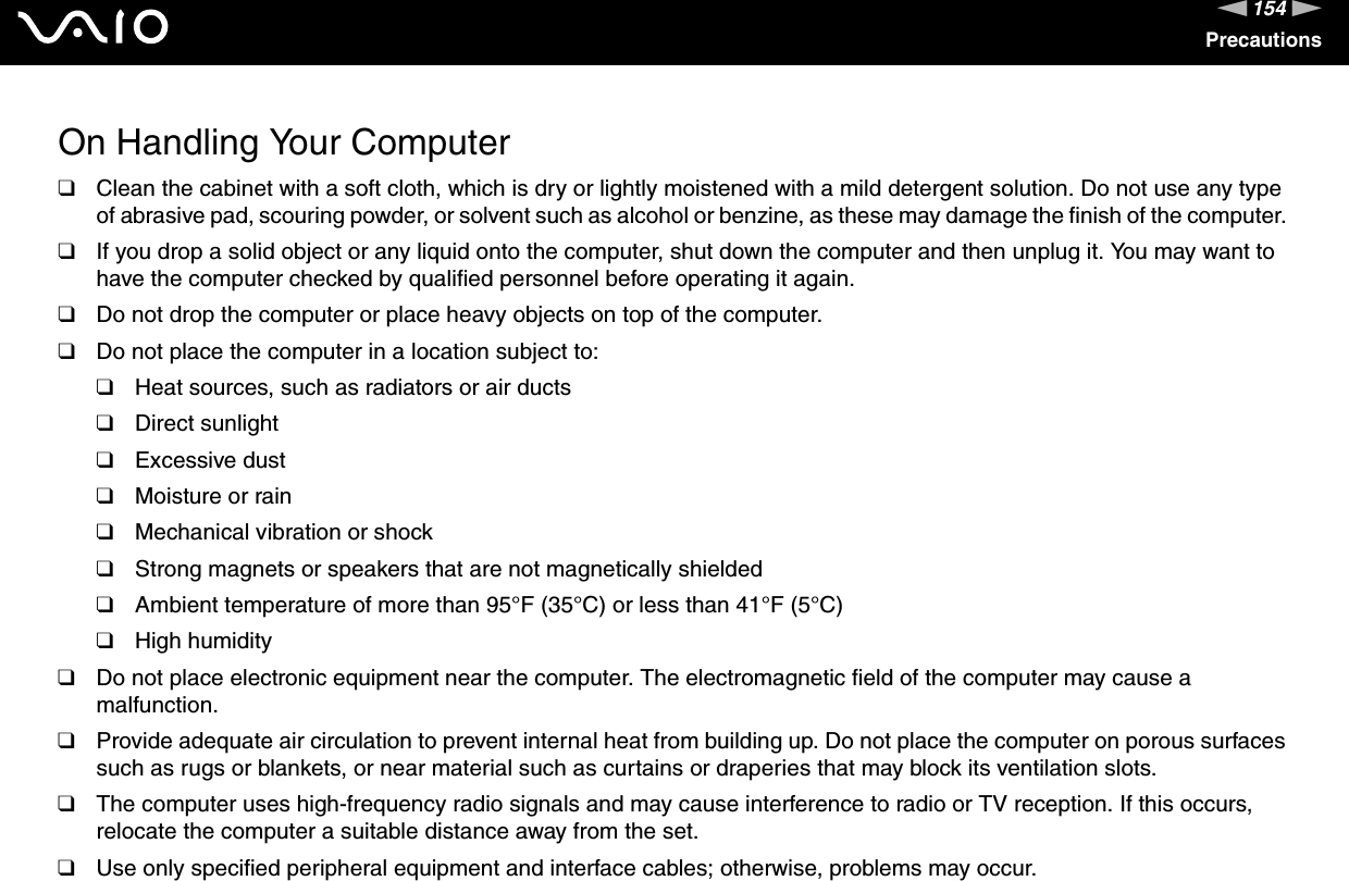 154nNPrecautionsOn Handling Your Computer❑Clean the cabinet with a soft cloth, which is dry or lightly moistened with a mild detergent solution. Do not use any type of abrasive pad, scouring powder, or solvent such as alcohol or benzine, as these may damage the finish of the computer. ❑If you drop a solid object or any liquid onto the computer, shut down the computer and then unplug it. You may want to have the computer checked by qualified personnel before operating it again.❑Do not drop the computer or place heavy objects on top of the computer.❑Do not place the computer in a location subject to: ❑Heat sources, such as radiators or air ducts❑Direct sunlight❑Excessive dust❑Moisture or rain❑Mechanical vibration or shock❑Strong magnets or speakers that are not magnetically shielded❑Ambient temperature of more than 95°F (35°C) or less than 41°F (5°C)❑High humidity❑Do not place electronic equipment near the computer. The electromagnetic field of the computer may cause a malfunction.❑Provide adequate air circulation to prevent internal heat from building up. Do not place the computer on porous surfaces such as rugs or blankets, or near material such as curtains or draperies that may block its ventilation slots.❑The computer uses high-frequency radio signals and may cause interference to radio or TV reception. If this occurs, relocate the computer a suitable distance away from the set.❑Use only specified peripheral equipment and interface cables; otherwise, problems may occur.