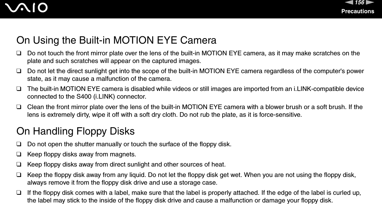 156nNPrecautionsOn Using the Built-in MOTION EYE Camera❑Do not touch the front mirror plate over the lens of the built-in MOTION EYE camera, as it may make scratches on the plate and such scratches will appear on the captured images.❑Do not let the direct sunlight get into the scope of the built-in MOTION EYE camera regardless of the computer&apos;s power state, as it may cause a malfunction of the camera.❑The built-in MOTION EYE camera is disabled while videos or still images are imported from an i.LINK-compatible device connected to the S400 (i.LINK) connector.❑Clean the front mirror plate over the lens of the built-in MOTION EYE camera with a blower brush or a soft brush. If the lens is extremely dirty, wipe it off with a soft dry cloth. Do not rub the plate, as it is force-sensitive. On Handling Floppy Disks❑Do not open the shutter manually or touch the surface of the floppy disk.❑Keep floppy disks away from magnets.❑Keep floppy disks away from direct sunlight and other sources of heat.❑Keep the floppy disk away from any liquid. Do not let the floppy disk get wet. When you are not using the floppy disk, always remove it from the floppy disk drive and use a storage case.❑If the floppy disk comes with a label, make sure that the label is properly attached. If the edge of the label is curled up, the label may stick to the inside of the floppy disk drive and cause a malfunction or damage your floppy disk. 