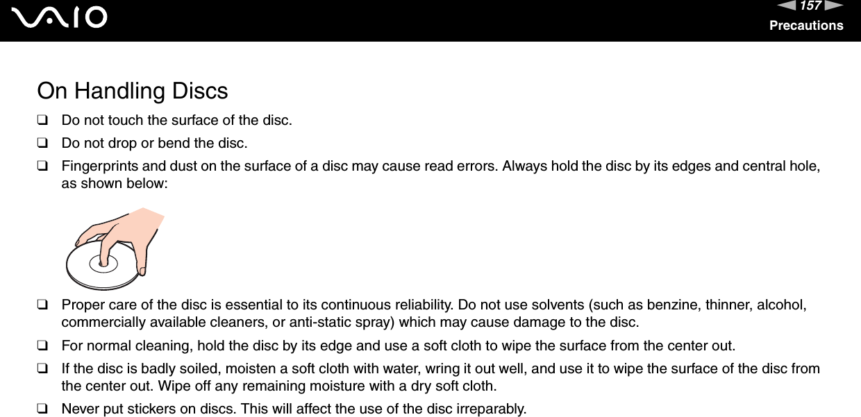 157nNPrecautionsOn Handling Discs❑Do not touch the surface of the disc.❑Do not drop or bend the disc.❑Fingerprints and dust on the surface of a disc may cause read errors. Always hold the disc by its edges and central hole, as shown below: ❑Proper care of the disc is essential to its continuous reliability. Do not use solvents (such as benzine, thinner, alcohol, commercially available cleaners, or anti-static spray) which may cause damage to the disc.❑For normal cleaning, hold the disc by its edge and use a soft cloth to wipe the surface from the center out.❑If the disc is badly soiled, moisten a soft cloth with water, wring it out well, and use it to wipe the surface of the disc from the center out. Wipe off any remaining moisture with a dry soft cloth.❑Never put stickers on discs. This will affect the use of the disc irreparably. 