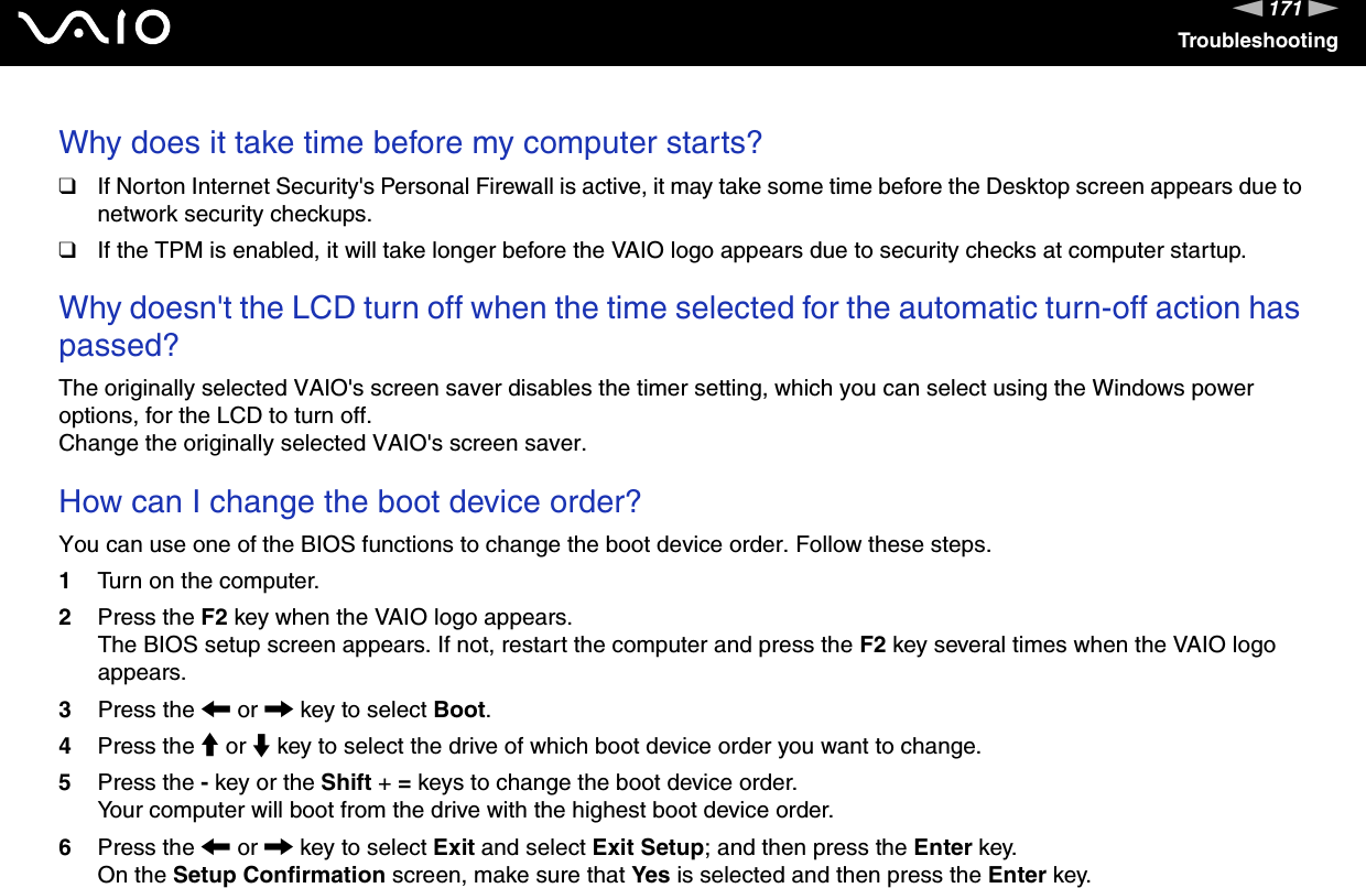 171nNTroubleshootingWhy does it take time before my computer starts?❑If Norton Internet Security&apos;s Personal Firewall is active, it may take some time before the Desktop screen appears due to network security checkups.❑If the TPM is enabled, it will take longer before the VAIO logo appears due to security checks at computer startup. Why doesn&apos;t the LCD turn off when the time selected for the automatic turn-off action has passed?The originally selected VAIO&apos;s screen saver disables the timer setting, which you can select using the Windows power options, for the LCD to turn off.Change the originally selected VAIO&apos;s screen saver. How can I change the boot device order?You can use one of the BIOS functions to change the boot device order. Follow these steps.1Turn on the computer.2Press the F2 key when the VAIO logo appears.The BIOS setup screen appears. If not, restart the computer and press the F2 key several times when the VAIO logo appears.3Press the &lt; or , key to select Boot.4Press the M or m key to select the drive of which boot device order you want to change.5Press the - key or the Shift + = keys to change the boot device order.Your computer will boot from the drive with the highest boot device order.6Press the &lt; or , key to select Exit and select Exit Setup; and then press the Enter key.On the Setup Confirmation screen, make sure that Yes is selected and then press the Enter key.