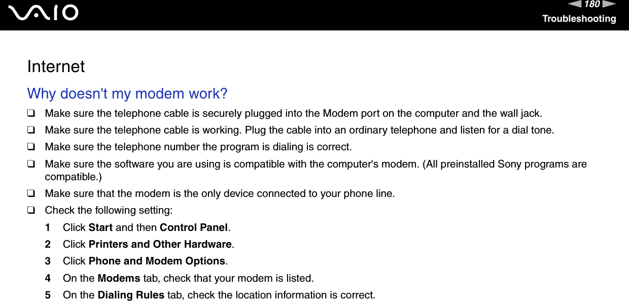 180nNTroubleshootingInternet Why doesn&apos;t my modem work?❑Make sure the telephone cable is securely plugged into the Modem port on the computer and the wall jack.❑Make sure the telephone cable is working. Plug the cable into an ordinary telephone and listen for a dial tone.❑Make sure the telephone number the program is dialing is correct.❑Make sure the software you are using is compatible with the computer&apos;s modem. (All preinstalled Sony programs are compatible.)❑Make sure that the modem is the only device connected to your phone line.❑Check the following setting:1Click Start and then Control Panel.2Click Printers and Other Hardware.3Click Phone and Modem Options.4On the Modems tab, check that your modem is listed.5On the Dialing Rules tab, check the location information is correct. 