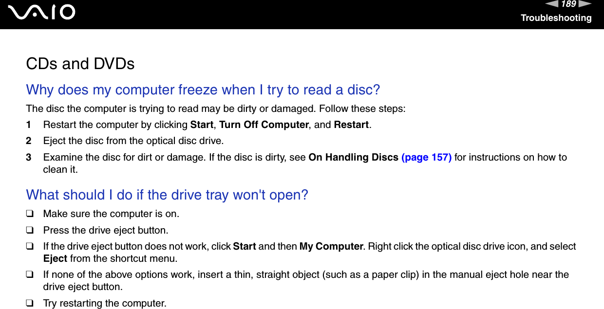 189nNTroubleshootingCDs and DVDsWhy does my computer freeze when I try to read a disc?The disc the computer is trying to read may be dirty or damaged. Follow these steps:1Restart the computer by clicking Start, Turn Off Computer, and Restart.2Eject the disc from the optical disc drive.3Examine the disc for dirt or damage. If the disc is dirty, see On Handling Discs (page 157) for instructions on how to clean it. What should I do if the drive tray won&apos;t open? ❑Make sure the computer is on.❑Press the drive eject button.❑If the drive eject button does not work, click Start and then My Computer. Right click the optical disc drive icon, and select Eject from the shortcut menu.❑If none of the above options work, insert a thin, straight object (such as a paper clip) in the manual eject hole near the drive eject button.❑Try restarting the computer. 