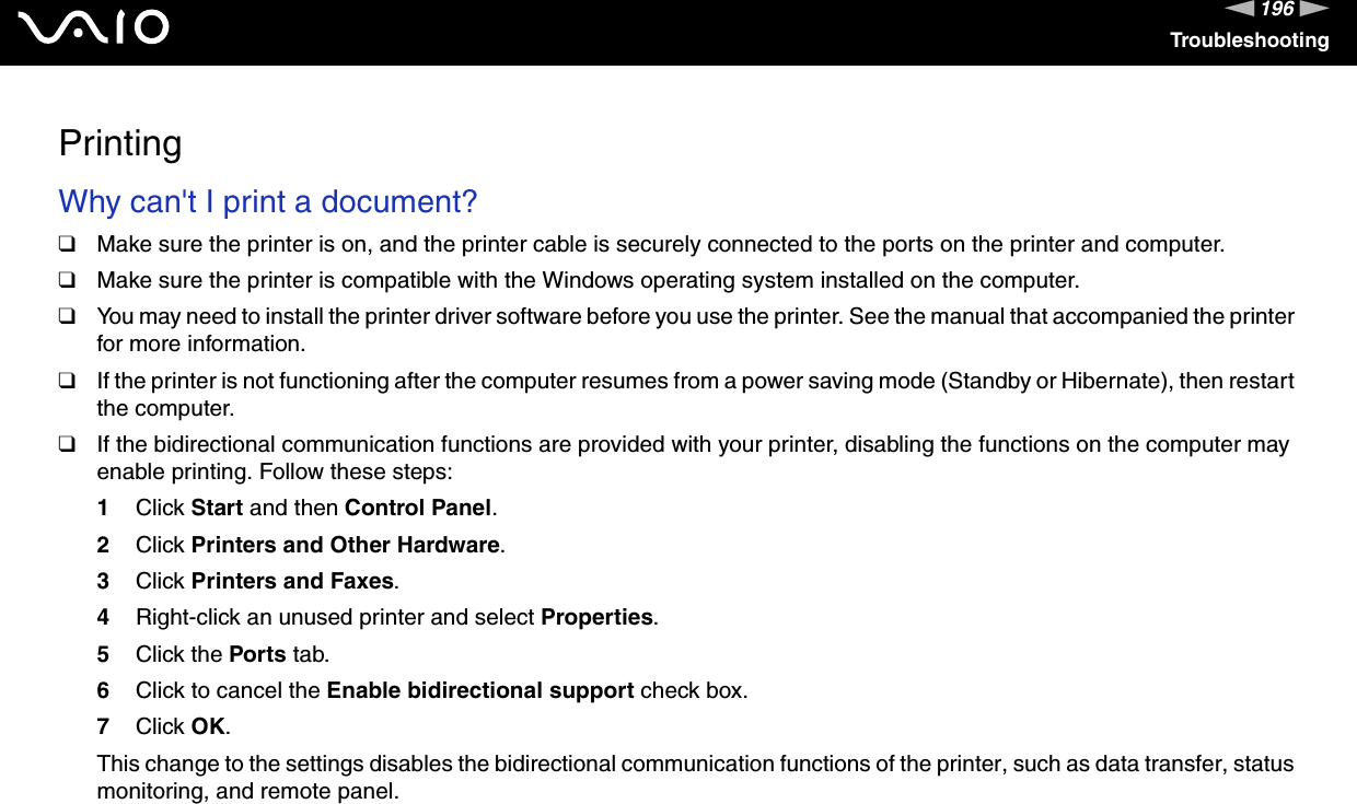 196nNTroubleshootingPrintingWhy can&apos;t I print a document? ❑Make sure the printer is on, and the printer cable is securely connected to the ports on the printer and computer.❑Make sure the printer is compatible with the Windows operating system installed on the computer.❑You may need to install the printer driver software before you use the printer. See the manual that accompanied the printer for more information.❑If the printer is not functioning after the computer resumes from a power saving mode (Standby or Hibernate), then restart the computer.❑If the bidirectional communication functions are provided with your printer, disabling the functions on the computer may enable printing. Follow these steps:1Click Start and then Control Panel.2Click Printers and Other Hardware.3Click Printers and Faxes.4Right-click an unused printer and select Properties.5Click the Ports tab.6Click to cancel the Enable bidirectional support check box.7Click OK.This change to the settings disables the bidirectional communication functions of the printer, such as data transfer, status monitoring, and remote panel.  