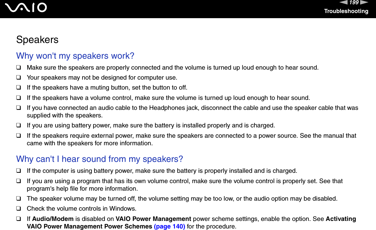 199nNTroubleshootingSpeakersWhy won&apos;t my speakers work? ❑Make sure the speakers are properly connected and the volume is turned up loud enough to hear sound.❑Your speakers may not be designed for computer use.❑If the speakers have a muting button, set the button to off.❑If the speakers have a volume control, make sure the volume is turned up loud enough to hear sound.❑If you have connected an audio cable to the Headphones jack, disconnect the cable and use the speaker cable that was supplied with the speakers.❑If you are using battery power, make sure the battery is installed properly and is charged.❑If the speakers require external power, make sure the speakers are connected to a power source. See the manual that came with the speakers for more information. Why can&apos;t I hear sound from my speakers? ❑If the computer is using battery power, make sure the battery is properly installed and is charged.❑If you are using a program that has its own volume control, make sure the volume control is properly set. See that program&apos;s help file for more information.❑The speaker volume may be turned off, the volume setting may be too low, or the audio option may be disabled. ❑Check the volume controls in Windows.❑If Audio/Modem is disabled on VAIO Power Management power scheme settings, enable the option. See Activating VAIO Power Management Power Schemes (page 140) for the procedure.  