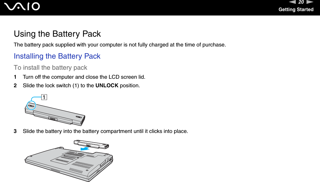 20nNGetting StartedUsing the Battery PackThe battery pack supplied with your computer is not fully charged at the time of purchase.Installing the Battery PackTo install the battery pack1Turn off the computer and close the LCD screen lid.2Slide the lock switch (1) to the UNLOCK position.3Slide the battery into the battery compartment until it clicks into place.