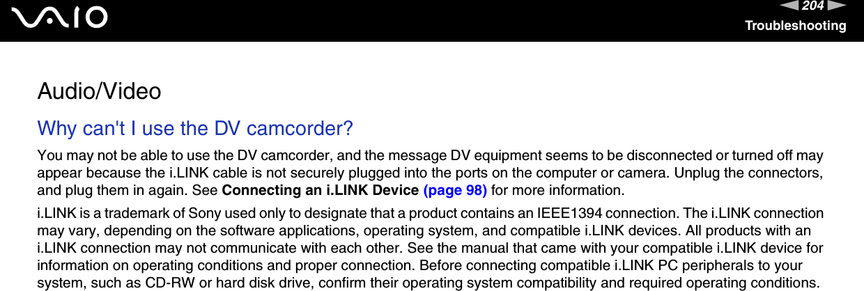 204nNTroubleshootingAudio/VideoWhy can&apos;t I use the DV camcorder? You may not be able to use the DV camcorder, and the message DV equipment seems to be disconnected or turned off may appear because the i.LINK cable is not securely plugged into the ports on the computer or camera. Unplug the connectors, and plug them in again. See Connecting an i.LINK Device (page 98) for more information.i.LINK is a trademark of Sony used only to designate that a product contains an IEEE1394 connection. The i.LINK connection may vary, depending on the software applications, operating system, and compatible i.LINK devices. All products with an i.LINK connection may not communicate with each other. See the manual that came with your compatible i.LINK device for information on operating conditions and proper connection. Before connecting compatible i.LINK PC peripherals to your system, such as CD-RW or hard disk drive, confirm their operating system compatibility and required operating conditions.  