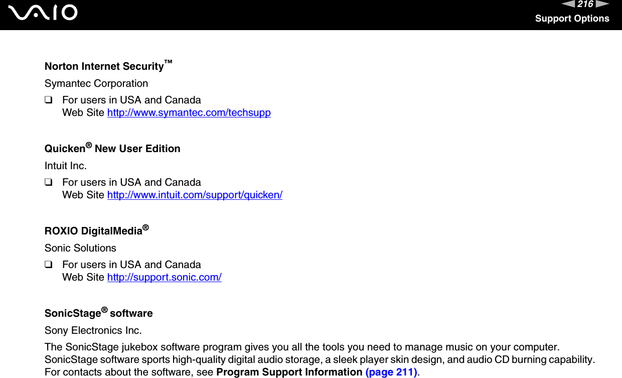 216nNSupport OptionsNorton Internet Security™Symantec Corporation❑For users in USA and CanadaWeb Site http://www.symantec.com/techsupp Quicken® New User EditionIntuit Inc.❑For users in USA and CanadaWeb Site http://www.intuit.com/support/quicken/ ROXIO DigitalMedia®Sonic Solutions❑For users in USA and CanadaWeb Site http://support.sonic.com/ SonicStage® softwareSony Electronics Inc.The SonicStage jukebox software program gives you all the tools you need to manage music on your computer. SonicStage software sports high-quality digital audio storage, a sleek player skin design, and audio CD burning capability.For contacts about the software, see Program Support Information (page 211).