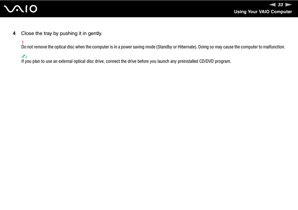 33nNUsing Your VAIO Computer4Close the tray by pushing it in gently.!Do not remove the optical disc when the computer is in a power saving mode (Standby or Hibernate). Doing so may cause the computer to malfunction.✍If you plan to use an external optical disc drive, connect the drive before you launch any preinstalled CD/DVD program.