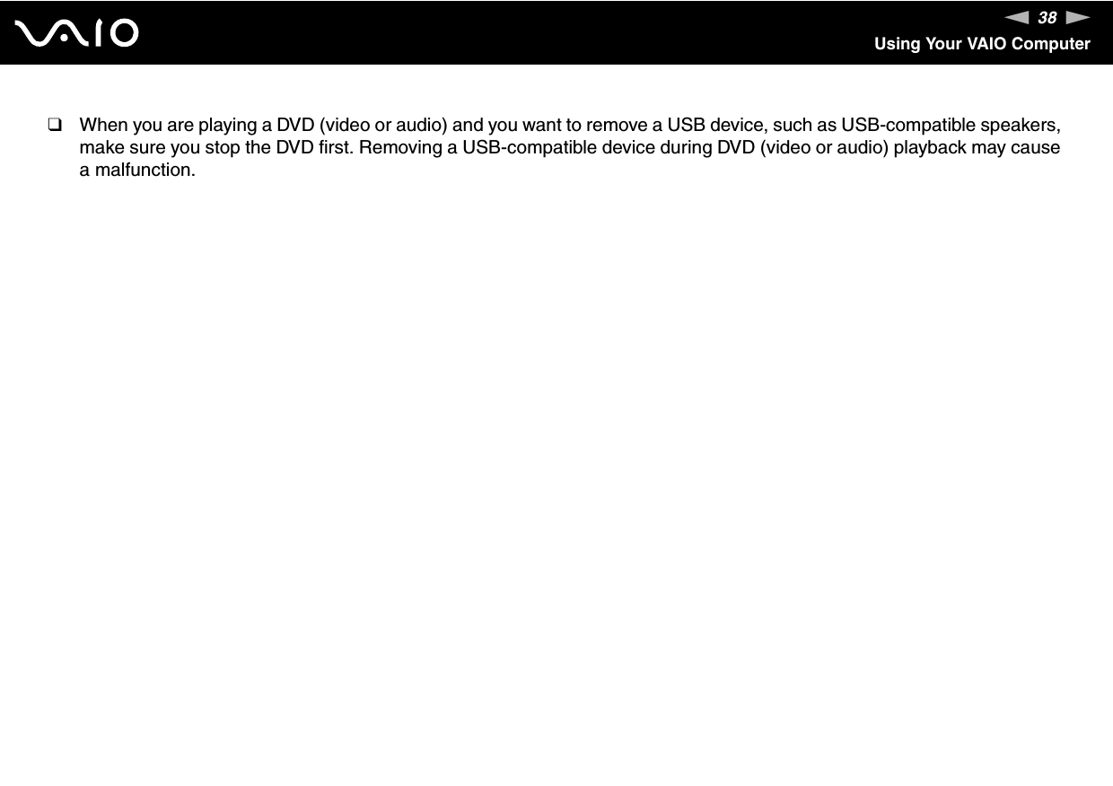 38nNUsing Your VAIO Computer❑When you are playing a DVD (video or audio) and you want to remove a USB device, such as USB-compatible speakers, make sure you stop the DVD first. Removing a USB-compatible device during DVD (video or audio) playback may cause a malfunction. 