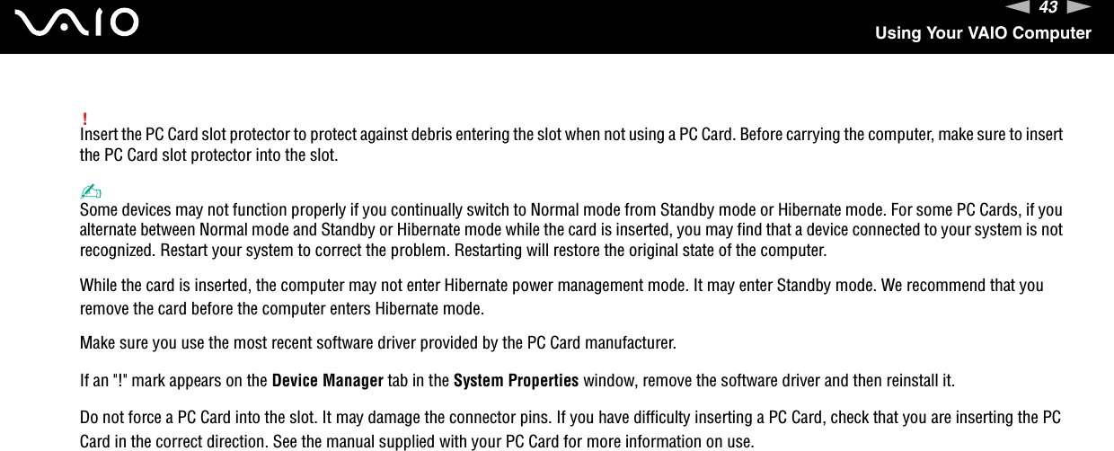 43nNUsing Your VAIO Computer!Insert the PC Card slot protector to protect against debris entering the slot when not using a PC Card. Before carrying the computer, make sure to insert the PC Card slot protector into the slot.✍Some devices may not function properly if you continually switch to Normal mode from Standby mode or Hibernate mode. For some PC Cards, if you alternate between Normal mode and Standby or Hibernate mode while the card is inserted, you may find that a device connected to your system is not recognized. Restart your system to correct the problem. Restarting will restore the original state of the computer.While the card is inserted, the computer may not enter Hibernate power management mode. It may enter Standby mode. We recommend that you remove the card before the computer enters Hibernate mode.Make sure you use the most recent software driver provided by the PC Card manufacturer.If an &quot;!&quot; mark appears on the Device Manager tab in the System Properties window, remove the software driver and then reinstall it.Do not force a PC Card into the slot. It may damage the connector pins. If you have difficulty inserting a PC Card, check that you are inserting the PC Card in the correct direction. See the manual supplied with your PC Card for more information on use. 