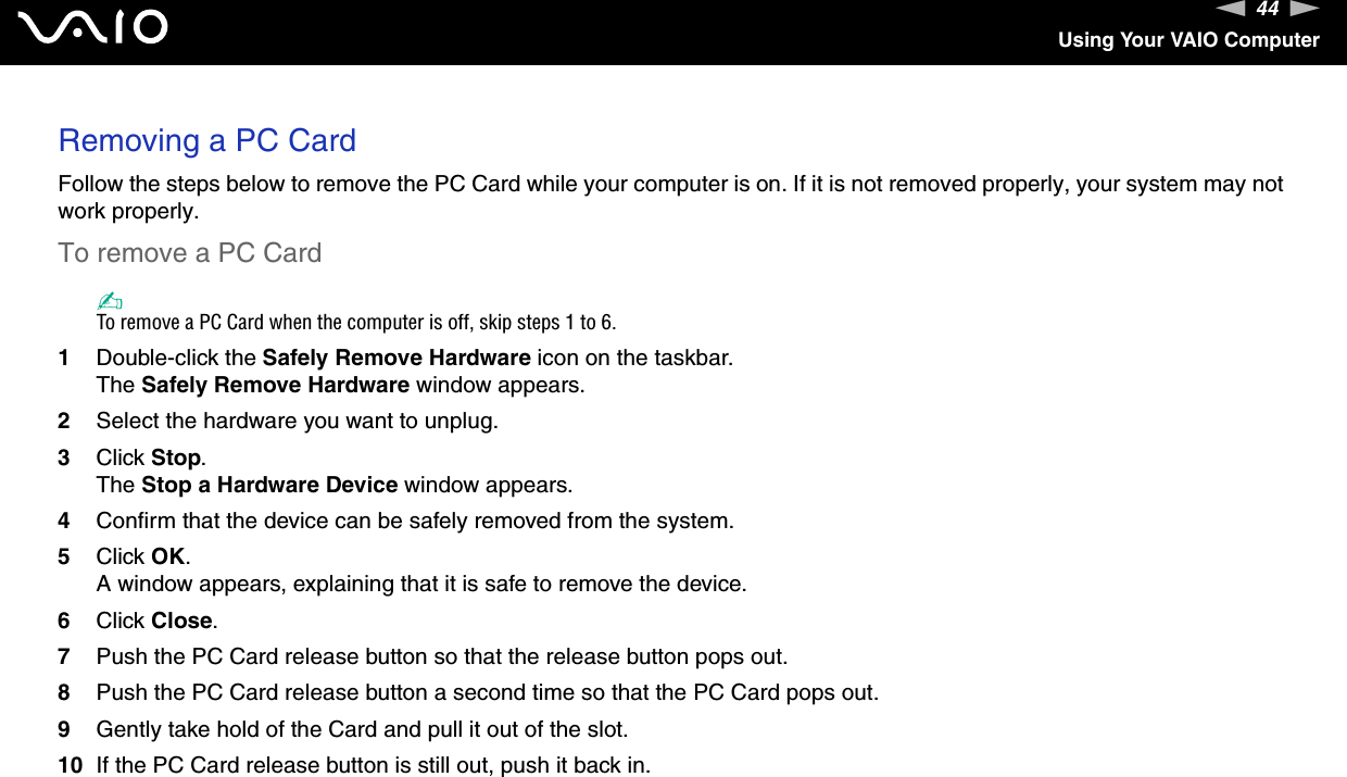 44nNUsing Your VAIO ComputerRemoving a PC CardFollow the steps below to remove the PC Card while your computer is on. If it is not removed properly, your system may not work properly.To remove a PC Card✍To remove a PC Card when the computer is off, skip steps 1 to 6.1Double-click the Safely Remove Hardware icon on the taskbar.The Safely Remove Hardware window appears.2Select the hardware you want to unplug.3Click Stop.The Stop a Hardware Device window appears.4Confirm that the device can be safely removed from the system.5Click OK.A window appears, explaining that it is safe to remove the device.6Click Close.7Push the PC Card release button so that the release button pops out.8Push the PC Card release button a second time so that the PC Card pops out.9Gently take hold of the Card and pull it out of the slot.10 If the PC Card release button is still out, push it back in.  