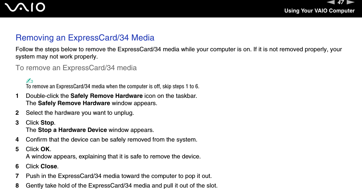 47nNUsing Your VAIO ComputerRemoving an ExpressCard/34 MediaFollow the steps below to remove the ExpressCard/34 media while your computer is on. If it is not removed properly, your system may not work properly.To remove an ExpressCard/34 media✍To remove an ExpressCard/34 media when the computer is off, skip steps 1 to 6.1Double-click the Safely Remove Hardware icon on the taskbar.The Safely Remove Hardware window appears.2Select the hardware you want to unplug.3Click Stop.The Stop a Hardware Device window appears.4Confirm that the device can be safely removed from the system.5Click OK.A window appears, explaining that it is safe to remove the device.6Click Close.7Push in the ExpressCard/34 media toward the computer to pop it out.8Gently take hold of the ExpressCard/34 media and pull it out of the slot.  