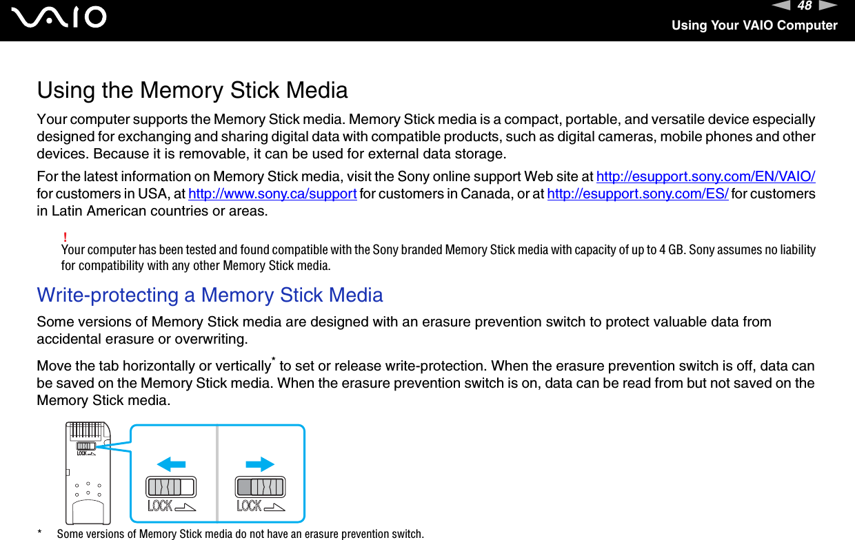 48nNUsing Your VAIO ComputerUsing the Memory Stick MediaYour computer supports the Memory Stick media. Memory Stick media is a compact, portable, and versatile device especially designed for exchanging and sharing digital data with compatible products, such as digital cameras, mobile phones and other devices. Because it is removable, it can be used for external data storage.For the latest information on Memory Stick media, visit the Sony online support Web site at http://esupport.sony.com/EN/VAIO/ for customers in USA, at http://www.sony.ca/support for customers in Canada, or at http://esupport.sony.com/ES/ for customers in Latin American countries or areas.!Your computer has been tested and found compatible with the Sony branded Memory Stick media with capacity of up to 4 GB. Sony assumes no liability for compatibility with any other Memory Stick media.Write-protecting a Memory Stick MediaSome versions of Memory Stick media are designed with an erasure prevention switch to protect valuable data from accidental erasure or overwriting.Move the tab horizontally or vertically* to set or release write-protection. When the erasure prevention switch is off, data can be saved on the Memory Stick media. When the erasure prevention switch is on, data can be read from but not saved on the Memory Stick media.* Some versions of Memory Stick media do not have an erasure prevention switch. 
