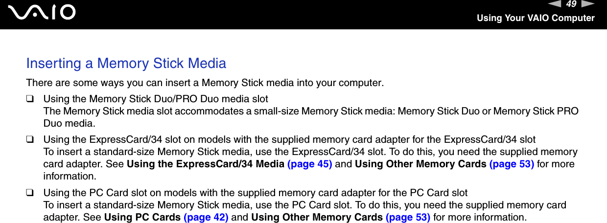 49nNUsing Your VAIO ComputerInserting a Memory Stick MediaThere are some ways you can insert a Memory Stick media into your computer.❑Using the Memory Stick Duo/PRO Duo media slotThe Memory Stick media slot accommodates a small-size Memory Stick media: Memory Stick Duo or Memory Stick PRO Duo media.❑Using the ExpressCard/34 slot on models with the supplied memory card adapter for the ExpressCard/34 slotTo insert a standard-size Memory Stick media, use the ExpressCard/34 slot. To do this, you need the supplied memory card adapter. See Using the ExpressCard/34 Media (page 45) and Using Other Memory Cards (page 53) for more information.❑Using the PC Card slot on models with the supplied memory card adapter for the PC Card slotTo insert a standard-size Memory Stick media, use the PC Card slot. To do this, you need the supplied memory card adapter. See Using PC Cards (page 42) and Using Other Memory Cards (page 53) for more information.