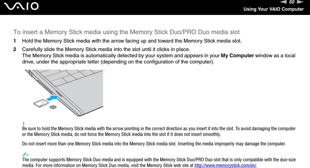 50nNUsing Your VAIO ComputerTo insert a Memory Stick media using the Memory Stick Duo/PRO Duo media slot1Hold the Memory Stick media with the arrow facing up and toward the Memory Stick media slot.2Carefully slide the Memory Stick media into the slot until it clicks in place.The Memory Stick media is automatically detected by your system and appears in your My Computer window as a local drive, under the appropriate letter (depending on the configuration of the computer).!Be sure to hold the Memory Stick media with the arrow pointing in the correct direction as you insert it into the slot. To avoid damaging the computer or the Memory Stick media, do not force the Memory Stick media into the slot if it does not insert smoothly.Do not insert more than one Memory Stick media into the Memory Stick media slot. Inserting the media improperly may damage the computer. ✍The computer supports Memory Stick Duo media and is equipped with the Memory Stick Duo/PRO Duo slot that is only compatible with the duo-size media. For more information on Memory Stick Duo media, visit the Memory Stick web site at http://www.memorystick.com/en/.