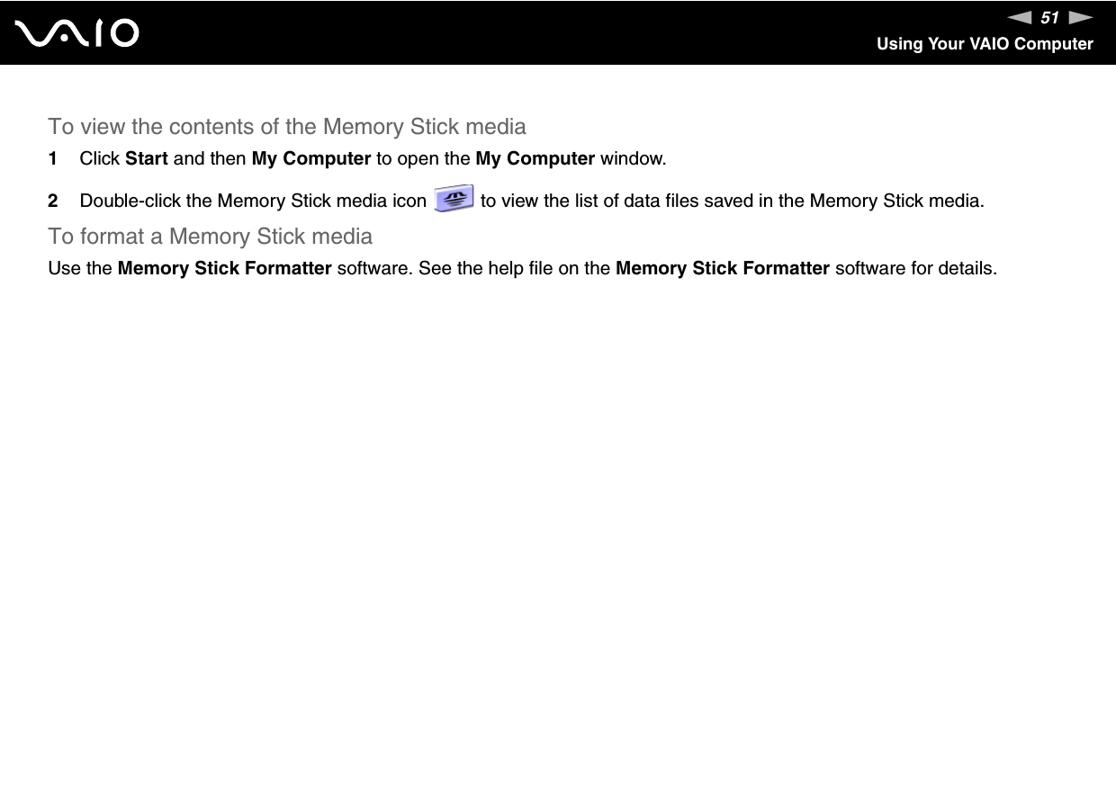 51nNUsing Your VAIO ComputerTo view the contents of the Memory Stick media1Click Start and then My Computer to open the My Computer window. 2Double-click the Memory Stick media icon   to view the list of data files saved in the Memory Stick media.To format a Memory Stick mediaUse the Memory Stick Formatter software. See the help file on the Memory Stick Formatter software for details. 