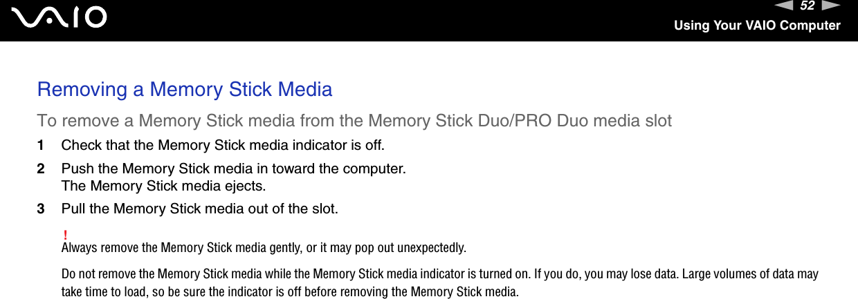 52nNUsing Your VAIO ComputerRemoving a Memory Stick MediaTo remove a Memory Stick media from the Memory Stick Duo/PRO Duo media slot1Check that the Memory Stick media indicator is off.2Push the Memory Stick media in toward the computer.The Memory Stick media ejects.3Pull the Memory Stick media out of the slot.!Always remove the Memory Stick media gently, or it may pop out unexpectedly.Do not remove the Memory Stick media while the Memory Stick media indicator is turned on. If you do, you may lose data. Large volumes of data may take time to load, so be sure the indicator is off before removing the Memory Stick media.  