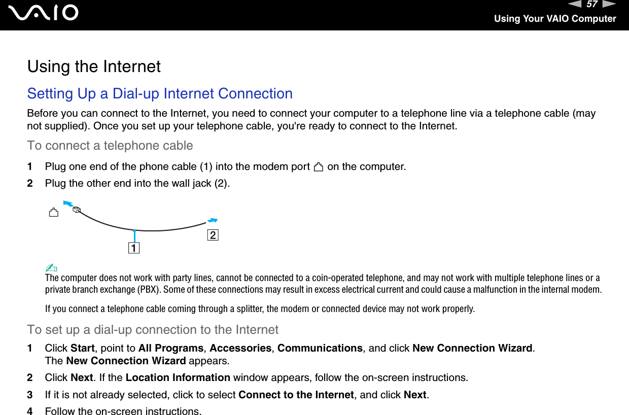 57nNUsing Your VAIO ComputerUsing the InternetSetting Up a Dial-up Internet ConnectionBefore you can connect to the Internet, you need to connect your computer to a telephone line via a telephone cable (may not supplied). Once you set up your telephone cable, you&apos;re ready to connect to the Internet.To connect a telephone cable1Plug one end of the phone cable (1) into the modem port   on the computer.2Plug the other end into the wall jack (2).✍The computer does not work with party lines, cannot be connected to a coin-operated telephone, and may not work with multiple telephone lines or a private branch exchange (PBX). Some of these connections may result in excess electrical current and could cause a malfunction in the internal modem.If you connect a telephone cable coming through a splitter, the modem or connected device may not work properly.To set up a dial-up connection to the Internet1Click Start, point to All Programs, Accessories, Communications, and click New Connection Wizard.The New Connection Wizard appears.2Click Next. If the Location Information window appears, follow the on-screen instructions.3If it is not already selected, click to select Connect to the Internet, and click Next.4Follow the on-screen instructions.