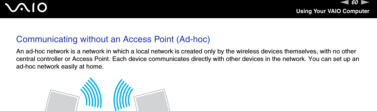 60nNUsing Your VAIO ComputerCommunicating without an Access Point (Ad-hoc)An ad-hoc network is a network in which a local network is created only by the wireless devices themselves, with no other central controller or Access Point. Each device communicates directly with other devices in the network. You can set up an ad-hoc network easily at home.