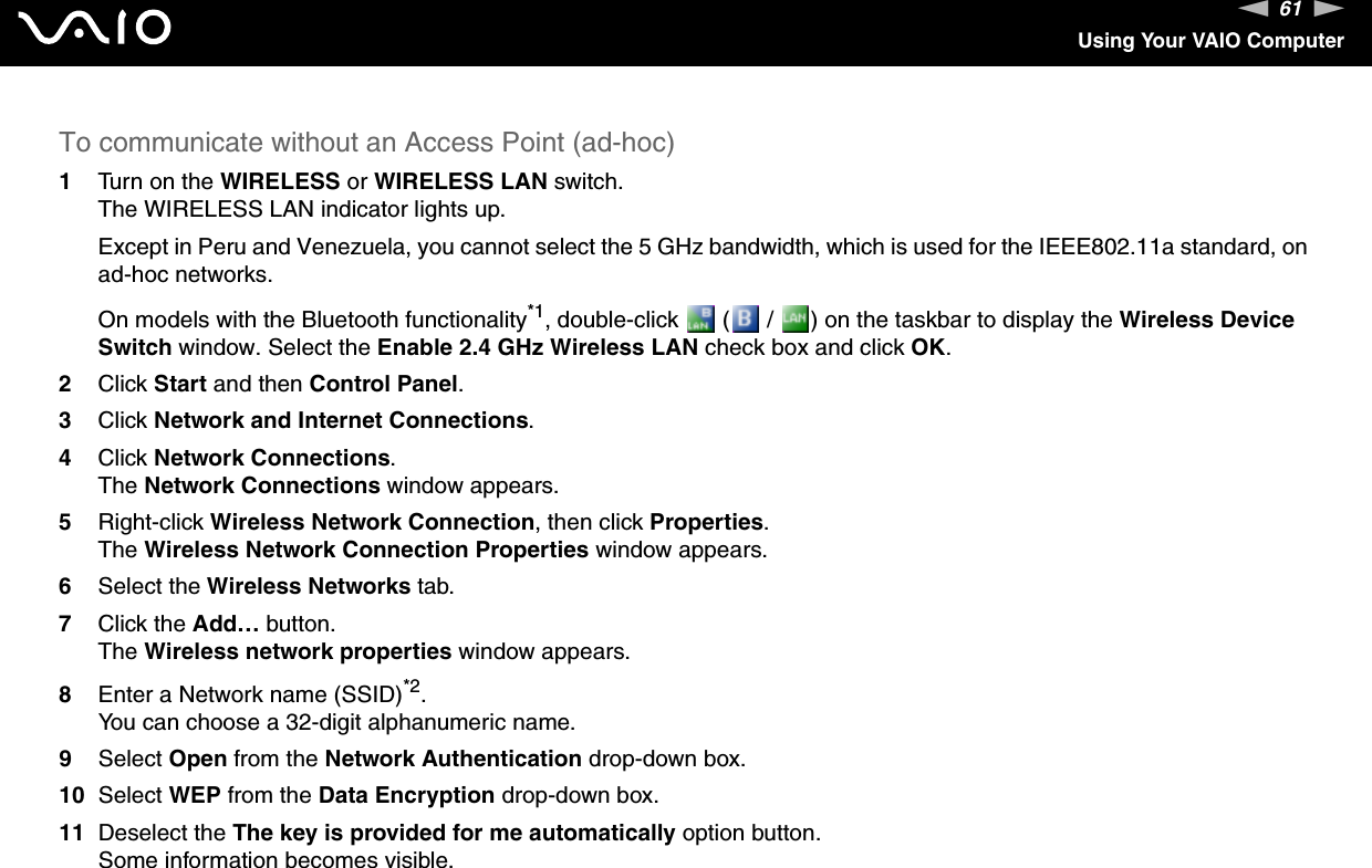 61nNUsing Your VAIO ComputerTo communicate without an Access Point (ad-hoc)1Turn on the WIRELESS or WIRELESS LAN switch.The WIRELESS LAN indicator lights up.Except in Peru and Venezuela, you cannot select the 5 GHz bandwidth, which is used for the IEEE802.11a standard, on ad-hoc networks.On models with the Bluetooth functionality*1, double-click   (  /  ) on the taskbar to display the Wireless Device Switch window. Select the Enable 2.4 GHz Wireless LAN check box and click OK.2Click Start and then Control Panel.3Click Network and Internet Connections.4Click Network Connections.The Network Connections window appears.5Right-click Wireless Network Connection, then click Properties.The Wireless Network Connection Properties window appears.6Select the Wireless Networks tab.7Click the Add… button.The Wireless network properties window appears.8Enter a Network name (SSID)*2.You can choose a 32-digit alphanumeric name.9Select Open from the Network Authentication drop-down box.10 Select WEP from the Data Encryption drop-down box.11 Deselect the The key is provided for me automatically option button.Some information becomes visible.