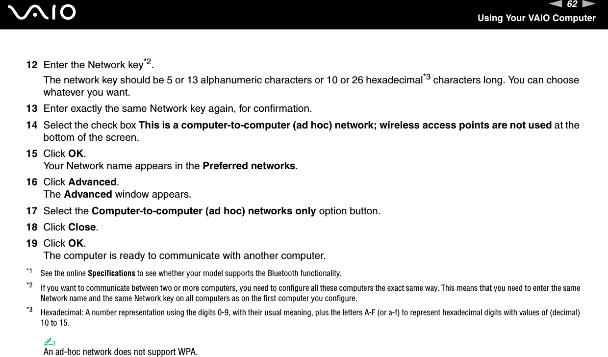 62nNUsing Your VAIO Computer12 Enter the Network key*2.The network key should be 5 or 13 alphanumeric characters or 10 or 26 hexadecimal*3 characters long. You can choose whatever you want.13 Enter exactly the same Network key again, for confirmation.14 Select the check box This is a computer-to-computer (ad hoc) network; wireless access points are not used at the bottom of the screen.15 Click OK.Your Network name appears in the Preferred networks.16 Click Advanced.The Advanced window appears.17 Select the Computer-to-computer (ad hoc) networks only option button.18 Click Close.19 Click OK.The computer is ready to communicate with another computer.*1 See the online Specifications to see whether your model supports the Bluetooth functionality.*2 If you want to communicate between two or more computers, you need to configure all these computers the exact same way. This means that you need to enter the same Network name and the same Network key on all computers as on the first computer you configure.*3 Hexadecimal: A number representation using the digits 0-9, with their usual meaning, plus the letters A-F (or a-f) to represent hexadecimal digits with values of (decimal) 10 to 15.✍An ad-hoc network does not support WPA.