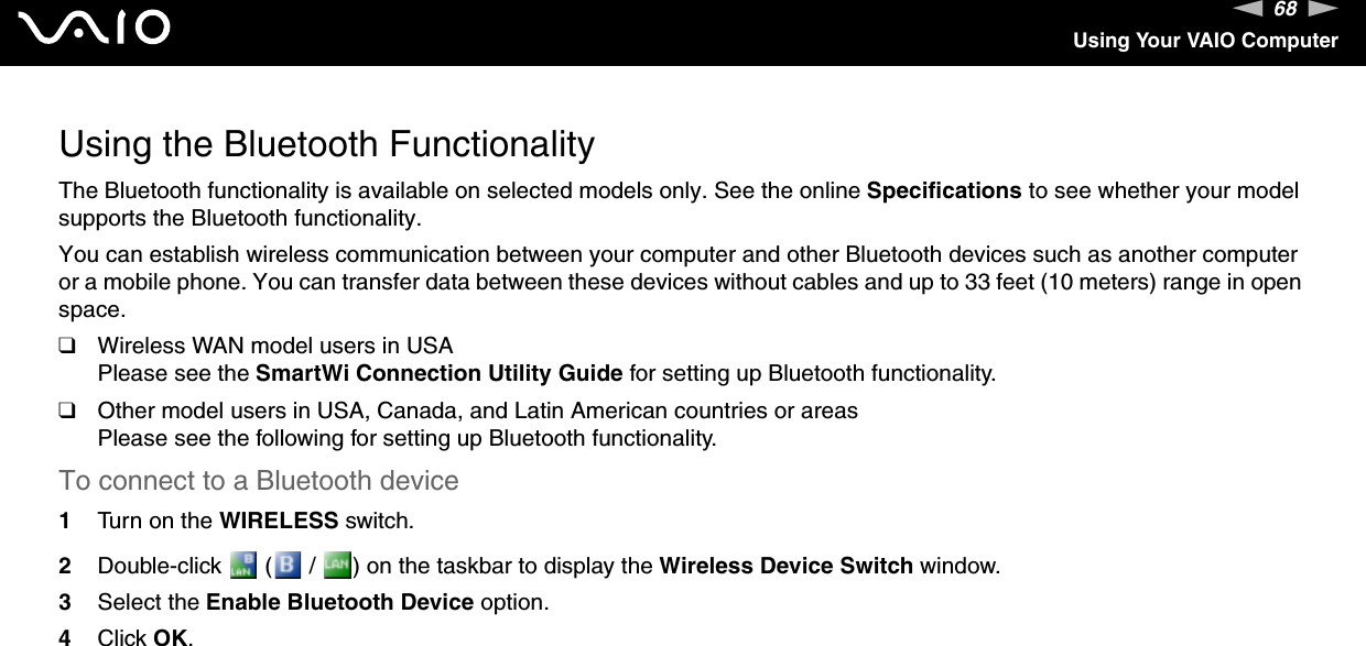 68nNUsing Your VAIO ComputerUsing the Bluetooth FunctionalityThe Bluetooth functionality is available on selected models only. See the online Specifications to see whether your model supports the Bluetooth functionality.You can establish wireless communication between your computer and other Bluetooth devices such as another computer or a mobile phone. You can transfer data between these devices without cables and up to 33 feet (10 meters) range in open space.❑Wireless WAN model users in USAPlease see the SmartWi Connection Utility Guide for setting up Bluetooth functionality.❑Other model users in USA, Canada, and Latin American countries or areasPlease see the following for setting up Bluetooth functionality.To connect to a Bluetooth device1Turn on the WIRELESS switch.2Double-click   (  /  ) on the taskbar to display the Wireless Device Switch window.3Select the Enable Bluetooth Device option.4Click OK.